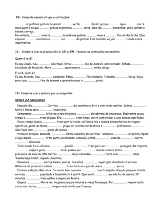 10- Complete usando artigos e contrações:
............... argentinos gostam de passar ............... verão ............... Brasil, porque ............... água ............... mar é
mais quente do que ............... praias argentinas. ............... noite, eles vão ............... barzinhos, onde cantam e
bebem cerveja.
No entanto, ............... inverno, ............... brasileiros gostam ............... neve e ............... frio de Bariloche. Eles
esquiam ............... montanhas ............... sul ............... Argentina. Eles também viajam ............... cidades mais
importantes.
11- Complete com as preposições A, DE ou EM , fazendo as contrações necessárias:
Quem é você?
Eu sou Joana. Sou .................. São Paulo. Estou .................. Rio de Janeiro, para estudar. Estudo ..................
faculdade de Medicina. Moro .................. apartamento .................. minha amiga.
E você, quem é?
Eu sou Ricardo. Sou .................. Campinas. Estou .................. Florianópolis. Trabalho .................. Varig. Viajo
para casa .................. fins de semana e aproveito para ir .................. praia.
12- Complete com a palavra que corresponder:
SERRA DA GRACIOSA
Naquele dia, .................... Curitiba, .................... dia amanheceu frio e com muita neblina. Saímos ....................
hotel e fomos para .................... rodoviária.
Compramos .................... bilhetes e nos dirigimos .................... plataforma de embarque. Esperamos pouco
tempo e .................... trem chegou. Era .................... trem limpo, muito confortável e com bancos estofados.
Pouco tempo depois, .................... trem partiu lotado. Lá fomos nós e nossos companheiros de viagem:
operários, gente de Minas, .................... grupo de turistas nordestinos e .................... professora ....................
São Paulo com .................... grupo de alunos.
Primeira estação: Banhado, .................... último subúrbio de Curitiba. Tomamos .................... cafezinho rápido
e logo depois .................... trem partiu novamente. Começou, então, .................... descida .................... Serra
.................... Graciosa.
Todo mundo ficou olhando .................... janelas .................... trem para ver .................... paisagem. De repente,
.................... suspiro geral. .................... trem passou por .................... imenso viaduto sobre ....................
precipício de mais de 350 metros. .................... moça escondeu .................... rosto com .................... mãos.
“Nossa! Que lindo!”, alguém comentou.
Passamos .................... muitos túneis, pontes, muralhas. .................... vegetação abundante é variada.
Milhares de pássaros rodeiam .................... trem toda vez que ele desce .................... serra.
Próxima estação: Morretes. Foi muito bom caminhar .................... ruas tranqüilas daquela pequena cidade
serrana. .................... população é hospitaleira e gentil. Que pena! .................... parada foi de apenas 30
minutos. .................... trem apitou e seguiu em frente.
Depois .................... Morretes, viajamos poucos minutos e vimos Paranaguá. Foi .................... viagem muito
curta mas, talvez, .................... viagem mais bonita que fizemos.
 