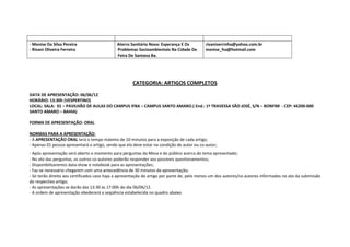 - Monise Da Silva Pereira                     Aterro Sanitário Nova: Esperança E Os          rivaniserrinha@yahoo.com.br
- Rivani Oliveira Ferreira                    Problemas Socioambientais Na Cidade De         monise_fsa@hotmail.com
                                              Feira De Santana Ba.




                                                      CATEGORIA: ARTIGOS COMPLETOS
DATA DE APRESENTAÇÃO: 06/06/12
HORÁRIO: 13:30h (VESPERTINO)
LOCAL: SALA: 02 – PAVILHÃO DE AULAS DO CAMPUS IFBA – CAMPUS SANTO AMARO. ( End.: 1ª TRAVESSA SÃO JOSÉ, S/N – BONFIM - CEP: 44200-000
SANTO AMARO – BAHIA)

FORMA DE APRESENTAÇÃO: ORAL

NORMAS PARA A APRESENTAÇÃO:
- A APRESENTAÇÃO ORAL terá o tempo máximo de 10 minutos para a exposição de cada artigo;
- Apenas 01 pessoa apresentará o artigo, sendo que ela deve estar na condição de autor ou co-autor;
- Após apresentação será aberto o momento para perguntas da Mesa e do público acerca do tema apresentado;
- No ato das perguntas, os outros co-autores poderão responder aos possíveis questionamentos;
- Disponibilizaremos data-show e notebook para as apresentações;
- Faz-se necessário chegarem com uma antecedência de 30 minutos da apresentação;
- Só terão direito aos certificados caso haja a apresentação do artigo por parte de, pelo menos um dos autores/co-autores informados no ato da submissão
do respectivo artigo;
- As apresentações se darão das 13:30 às 17:00h do dia 06/06/12.
- A ordem de apresentação obedecerá a seqüência estabelecida no quadro abaixo
 