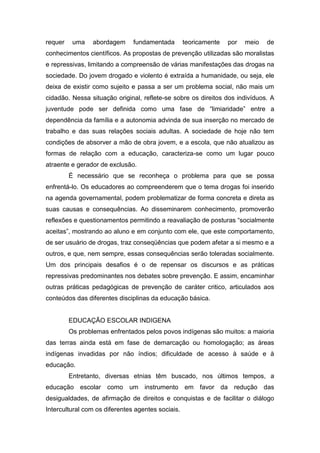 requer uma abordagem fundamentada teoricamente por meio de
conhecimentos científicos. As propostas de prevenção utilizadas são moralistas
e repressivas, limitando a compreensão de várias manifestações das drogas na
sociedade. Do jovem drogado e violento é extraída a humanidade, ou seja, ele
deixa de existir como sujeito e passa a ser um problema social, não mais um
cidadão. Nessa situação original, reflete-se sobre os direitos dos indivíduos. A
juventude pode ser definida como uma fase de “limiaridade” entre a
dependência da família e a autonomia advinda de sua inserção no mercado de
trabalho e das suas relações sociais adultas. A sociedade de hoje não tem
condições de absorver a mão de obra jovem, e a escola, que não atualizou as
formas de relação com a educação, caracteriza-se como um lugar pouco
atraente e gerador de exclusão.
É necessário que se reconheça o problema para que se possa
enfrentá-lo. Os educadores ao compreenderem que o tema drogas foi inserido
na agenda governamental, podem problematizar de forma concreta e direta as
suas causas e consequências. Ao disseminarem conhecimento, promoverão
reflexões e questionamentos permitindo a reavaliação de posturas “socialmente
aceitas”, mostrando ao aluno e em conjunto com ele, que este comportamento,
de ser usuário de drogas, traz conseqüências que podem afetar a si mesmo e a
outros, e que, nem sempre, essas consequências serão toleradas socialmente.
Um dos principais desafios é o de repensar os discursos e as práticas
repressivas predominantes nos debates sobre prevenção. E assim, encaminhar
outras práticas pedagógicas de prevenção de caráter critico, articulados aos
conteúdos das diferentes disciplinas da educação básica.
EDUCAÇÃO ESCOLAR INDIGENA
Os problemas enfrentados pelos povos indígenas são muitos: a maioria
das terras ainda está em fase de demarcação ou homologação; as áreas
indígenas invadidas por não índios; dificuldade de acesso à saúde e à
educação.
Entretanto, diversas etnias têm buscado, nos últimos tempos, a
educação escolar como um instrumento em favor da redução das
desigualdades, de afirmação de direitos e conquistas e de facilitar o diálogo
Intercultural com os diferentes agentes sociais.
 