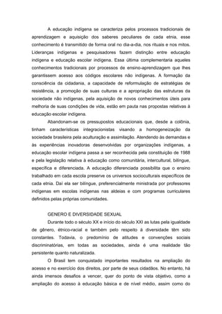 A educação indígena se caracteriza pelos processos tradicionais de
aprendizagem e aquisição dos saberes peculiares de cada etnia, esse
conhecimento é transmitido de forma oral no dia-a-dia, nos rituais e nos mitos.
Lideranças indígenas e pesquisadores fazem distinção entre educação
indígena e educação escolar indígena. Essa última complementaria aqueles
conhecimentos tradicionais por processos de ensino-aprendizagem que lhes
garantissem acesso aos códigos escolares não indígenas. A formação da
consciência da cidadania, a capacidade de reformulação de estratégias de
resistência, a promoção de suas culturas e a apropriação das estruturas da
sociedade não indígenas, pela aquisição de novos conhecimentos úteis para
melhoria de suas condições de vida, estão em pauta nas propostas relativas à
educação escolar indígena.
Abandonam-se os pressupostos educacionais que, desde a colônia,
tinham características integracionistas visando a homogeneização da
sociedade brasileira pela aculturação e assimilação. Atendendo às demandas e
às experiências inovadoras desenvolvidas por organizações indígenas, a
educação escolar indígena passa a ser reconhecida pela constituição de 1988
e pela legislação relativa à educação como comunitária, intercultural, bilíngue,
específica e diferenciada. A educação diferenciada possibilita que o ensino
trabalhado em cada escola preserve os universos socioculturais específicos de
cada etnia. Daí ela ser bilíngue, preferencialmente ministrada por professores
indígenas em escolas indígenas nas aldeias e com programas curriculares
definidos pelas próprias comunidades.
GENERO E DIVERSIDADE SEXUAL
Durante todo o século XX e início do século XXI as lutas pela igualdade
de gênero, étnico-racial e também pelo respeito á diversidade têm sido
constantes. Todavia, o predomínio de atitudes e convenções sociais
discriminatórias, em todas as sociedades, ainda é uma realidade tão
persistente quanto naturalizada.
O Brasil tem conquistado importantes resultados na ampliação do
acesso e no exercício dos direitos, por parte de seus cidadãos. No entanto, há
ainda imensos desafios a vencer, quer do ponto de vista objetivo, como a
ampliação do acesso à educação básica e de nível médio, assim como do
 