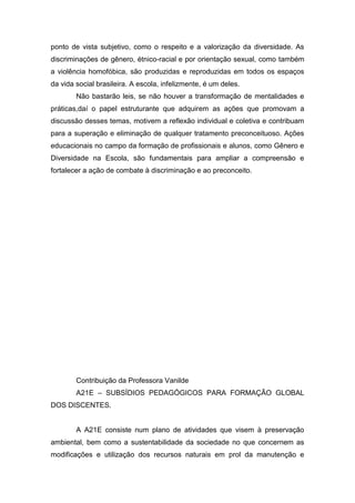 ponto de vista subjetivo, como o respeito e a valorização da diversidade. As
discriminações de gênero, étnico-racial e por orientação sexual, como também
a violência homofóbica, são produzidas e reproduzidas em todos os espaços
da vida social brasileira. A escola, infelizmente, é um deles.
Não bastarão leis, se não houver a transformação de mentalidades e
práticas,daí o papel estruturante que adquirem as ações que promovam a
discussão desses temas, motivem a reflexão individual e coletiva e contribuam
para a superação e eliminação de qualquer tratamento preconceituoso. Ações
educacionais no campo da formação de profissionais e alunos, como Gênero e
Diversidade na Escola, são fundamentais para ampliar a compreensão e
fortalecer a ação de combate à discriminação e ao preconceito.
Contribuição da Professora Vanilde
A21E – SUBSÍDIOS PEDAGÓGICOS PARA FORMAÇÃO GLOBAL
DOS DISCENTES.
A A21E consiste num plano de atividades que visem à preservação
ambiental, bem como a sustentabilidade da sociedade no que concernem as
modificações e utilização dos recursos naturais em prol da manutenção e
 