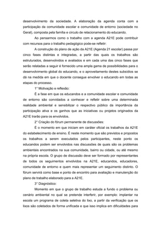 desenvolvimento da sociedade. A elaboração da agenda conta com a
participação da comunidade escolar e comunidade de entorno (sociedade no
Geral), composta pela família e circulo de relacionamento do educando.
Ao pensarmos como o trabalho com a agenda A21E pode contribuir
com recursos para o trabalho pedagógico pode-se refletir:
A construção do plano de ação da A21E (Agenda 21 escolar) passa por
cinco fases distintas e integradas, a partir das quais os trabalhos são
estruturados, desenvolvidos e avaliados e em cada uma das cinco fases que
serão relatadas a seguir é fornecido uma ampla gama de possibilidades para o
desenvolvimento global do educando, e o aproveitamento destes subsídios se
dá na medida em que o docente consegue envolver o educando em todas as
etapas do processo.
1° Motivação e reflexão:
É a fase em que os educandos e a comunidade escolar e comunidade
de entorno são convidados a conhecer e refletir sobre uma determinada
realidade ambiental e sensibilizar o respectivo público da importância da
participação ativa e os ganhos que as iniciativas ou projetos originados da
A21E trarão para os envolvidos.
2° Criação do fórum permanente de discussões:
É o momento em que iniciam em caráter oficial os trabalhos da A21E
do estabelecimento de ensino. É neste momento que são previstos e propostos
os trabalhos a serem executados pelos participantes, neste ponto os
educandos podem ser envolvidos nas discussões de quais são os problemas
ambientais encontrados na sua comunidade, bairro ou cidade, ou até mesmo
na própria escola. O grupo de discussão deve ser formado por representantes
de todos os seguimentos envolvidos na A21E, educandos, educadores,
comunidade de entorno e quem mais representar um seguimento distinto. O
fórum servirá como base e ponto de encontro para avaliação e manutenção do
plano de trabalho elaborado para a A21E.
3° Diagnóstico:
Momento em que o grupo de trabalho estuda a fundo o problema ou
cenário ambiental no qual se pretende interferir, por exemplo: implantar na
escola um programa de coleta seletiva do lixo, a partir da verificação que os
lixos são coletados de forma unificada e que isso implica em dificuldades para
 