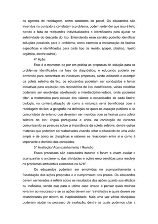 os agentes de reciclagem, como catadores de papel. Os educandos são
inseridos no contexto e constatam o problema, podem entender que isso é feito
devido a falta de recipientes individualizados e identificados para ajudar na
seletividade do descarte do lixo. Entendendo esse cenário poderão identificar
soluções possíveis para o problema, como exemplo a implantação de lixeiras
específicas e identificadas para cada tipo de rejeito, (papel, plástico, rejeito
orgânico, dentre outros).
4° Ação:
Este é o momento de por em prática as propostas de solução para os
problemas identificados na fase de diagnóstico; o educando poderia ser
envolvido para concretizar as iniciativas propostas, ainda utilizando o exemplo
da coleta seletiva do lixo, os educandos poderiam ser conduzidos e tomar
iniciativas para aquisição dos repositórios de lixo identificados, várias matérias
poderiam ser envolvidas objetivando a interdisciplinariedade, onde podemos
citar: a matemática para calculo dos valores e capacidades de cada lixeira;
biologia, na contextualização de como a natureza seria beneficiada com a
reciclagem do lixo; a geografia na definição de quais os espaços públicos e da
comunidade de entorno que deveriam ser munidos com as lixeiras para coleta
seletiva do lixo; língua portuguesa e artes, na confecção de cartazes
comunicando as pessoas sobre a importância da coleta seletiva, dentre outras
matérias que poderiam ser trabalhadas visando dotar o educando de uma visão
ampla e de como as disciplinas e saberes se relacionam entre si e como é
importante o domínio dos conteúdos.
5° Avaliação/ Acompanhamento / Revisão:
Esses processos são executados durante o fórum e visam avaliar e
acompanhar o andamento das atividades e ações empreendidas para resolver
os problemas ambientais elencados na A21E.
Os educandos poderiam ser envolvidos no acompanhamento e
fiscalização das ações propostas e o cumprimento dos prazos. Os educandos
devem ser levados a refletir sobre os resultados das ações quanto sua eficácia
ou ineficácia, sendo que para o ultimo caso levado a pensar quais motivos
levaram ao insucesso e se as ações devem ser reavaliadas e quais devem ser
abandonadas por motivo de inaplicabilidade. Mais uma vez várias disciplinas
poderiam ajudar no processo de avaliação, dentre as quais podemos citar a
 