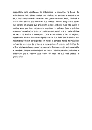 matemática para construção de indicadores; a sociologia na busca do
entendimento dos fatores sociais que motivam as pessoas a aderirem ou
repudiarem determinadas iniciativas para preservação ambiental, inclusive o
inconsciente coletivo que demonstra que embora a maioria das pessoas aceite
que devem ter atitudes que preservem o meio ambiente mais não fazem o
mínimo para que isso efetivamente aconteça; a biologia, física e química
poderiam contextualizar quais os problemas ambientais que a coleta seletiva
de lixo poderá evitar a longo prazo para a comunidade e para si próprios,
constatando assim a eficácia das ações da A21E que foram bem sucedidas. Os
resultados poderiam ser expostos em murais e cartazes dentro da instituição
reforçando o sucesso do projeto e o compromisso de manter os trabalhos de
coleta seletiva do lixo ao longo dos anos, reconhecendo o esforço empreendido
e o sucesso conquistado levando ao educando a motivar-se com o trabalho e a
satisfação que o mesmo pode trazer ao longo da sua vida pessoal e
profissional.
 