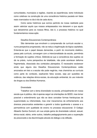 comunidades, municípios e regiões, visando as experiências, tanto individuais
como coletivas na construção de uma consciência histórica pautada em fatos
reais vivenciados no dia à dia de cada aluno.
Como seres históricos que somos partindo da nossa realidade para
assim valorizar aquilo que nossos antepassados nos deixaram e que aquilo
que deixaremos para os nossos filhos, isto é, o processo histórico no qual
fundamentamos nossa ação.
Desafios Educacionais Contemporâneos
São demandas que envolvem a compreensão de currículo escolar e,
numa perspectiva progressista, não se reduz a legitimação da lógica capitalista.
Entende-se que o papel dessas demandas, a partir do movimento dialético,
passa pelo currículo, convergem com a intencionalidade da escola, permitindo
a formação de sujeitos críticos. Defende-se que a consciência dos sujeitos se
dá na práxis, numa perspectiva de totalidade, não pode acontecer deforma
fragmentada, dissociada dos conteúdos planejados. É necessário esclarecer
ainda que alguns dos Desafios Educacionais Contemporâneos estão
ancorados em leis e a escola não pode negá-los, mas chamá-los ao currículo
como parte do conteúdo, explicando fatos sociais, seja por questões de
violência, das relações étnico-raciais, da educação ambiental, do uso indevido
de drogas ou dos Direitos Humanos.
Diversidade
Trabalhar com o tema diversidade na escola, principalmente em nossa
escola que é pública, não é apenas seguir as orientações da SEED, mas tornar
possível o entendimento que não se deve conceber formas hierárquicas de
superioridade ou inferioridade, mas criar mecanismos de enfrentamento aos
diversos preconceitos existentes e garantir a todos igualmente o acesso e a
permanência com qualidade de ensino no processo educacional. O Colégio
Albaerto Santos Dumont, em sua ampla gama de diversidade cultural, sexual,
étnico-racial, etária, entre outros, trabalha pedagogicamente para a superação
do preconceito e da discriminação através do diálogo e da reflexão.
 