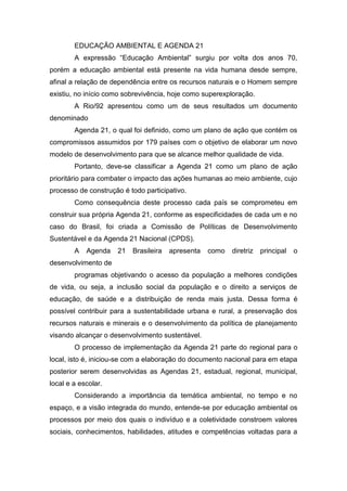 EDUCAÇÃO AMBIENTAL E AGENDA 21
A expressão “Educação Ambiental” surgiu por volta dos anos 70,
porém a educação ambiental está presente na vida humana desde sempre,
afinal a relação de dependência entre os recursos naturais e o Homem sempre
existiu, no início como sobrevivência, hoje como superexploração.
A Rio/92 apresentou como um de seus resultados um documento
denominado
Agenda 21, o qual foi definido, como um plano de ação que contém os
compromissos assumidos por 179 países com o objetivo de elaborar um novo
modelo de desenvolvimento para que se alcance melhor qualidade de vida.
Portanto, deve-se classificar a Agenda 21 como um plano de ação
prioritário para combater o impacto das ações humanas ao meio ambiente, cujo
processo de construção é todo participativo.
Como consequência deste processo cada país se comprometeu em
construir sua própria Agenda 21, conforme as especificidades de cada um e no
caso do Brasil, foi criada a Comissão de Políticas de Desenvolvimento
Sustentável e da Agenda 21 Nacional (CPDS).
A Agenda 21 Brasileira apresenta como diretriz principal o
desenvolvimento de
programas objetivando o acesso da população a melhores condições
de vida, ou seja, a inclusão social da população e o direito a serviços de
educação, de saúde e a distribuição de renda mais justa. Dessa forma é
possível contribuir para a sustentabilidade urbana e rural, a preservação dos
recursos naturais e minerais e o desenvolvimento da política de planejamento
visando alcançar o desenvolvimento sustentável.
O processo de implementação da Agenda 21 parte do regional para o
local, isto é, iniciou-se com a elaboração do documento nacional para em etapa
posterior serem desenvolvidas as Agendas 21, estadual, regional, municipal,
local e a escolar.
Considerando a importância da temática ambiental, no tempo e no
espaço, e a visão integrada do mundo, entende-se por educação ambiental os
processos por meio dos quais o indivíduo e a coletividade constroem valores
sociais, conhecimentos, habilidades, atitudes e competências voltadas para a
 