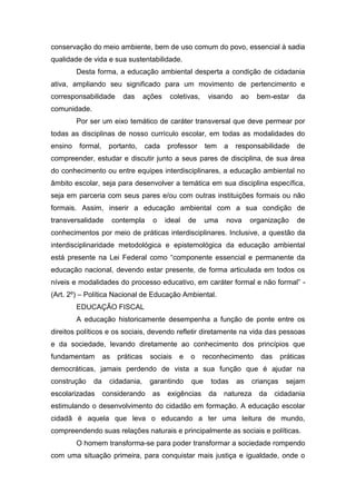 conservação do meio ambiente, bem de uso comum do povo, essencial à sadia
qualidade de vida e sua sustentabilidade.
Desta forma, a educação ambiental desperta a condição de cidadania
ativa, ampliando seu significado para um movimento de pertencimento e
corresponsabilidade das ações coletivas, visando ao bem-estar da
comunidade.
Por ser um eixo temático de caráter transversal que deve permear por
todas as disciplinas de nosso currículo escolar, em todas as modalidades do
ensino formal, portanto, cada professor tem a responsabilidade de
compreender, estudar e discutir junto a seus pares de disciplina, de sua área
do conhecimento ou entre equipes interdisciplinares, a educação ambiental no
âmbito escolar, seja para desenvolver a temática em sua disciplina específica,
seja em parceria com seus pares e/ou com outras instituições formais ou não
formais. Assim, inserir a educação ambiental com a sua condição de
transversalidade contempla o ideal de uma nova organização de
conhecimentos por meio de práticas interdisciplinares. Inclusive, a questão da
interdisciplinaridade metodológica e epistemológica da educação ambiental
está presente na Lei Federal como “componente essencial e permanente da
educação nacional, devendo estar presente, de forma articulada em todos os
níveis e modalidades do processo educativo, em caráter formal e não formal” -
(Art. 2º) – Política Nacional de Educação Ambiental.
EDUCAÇÃO FISCAL
A educação historicamente desempenha a função de ponte entre os
direitos políticos e os sociais, devendo refletir diretamente na vida das pessoas
e da sociedade, levando diretamente ao conhecimento dos princípios que
fundamentam as práticas sociais e o reconhecimento das práticas
democráticas, jamais perdendo de vista a sua função que é ajudar na
construção da cidadania, garantindo que todas as crianças sejam
escolarizadas considerando as exigências da natureza da cidadania
estimulando o desenvolvimento do cidadão em formação. A educação escolar
cidadã é aquela que leva o educando a ter uma leitura de mundo,
compreendendo suas relações naturais e principalmente as sociais e políticas.
O homem transforma-se para poder transformar a sociedade rompendo
com uma situação primeira, para conquistar mais justiça e igualdade, onde o
 