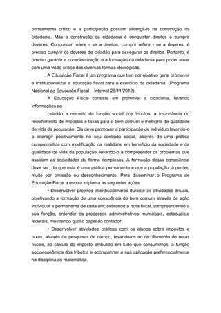 pensamento crítico e a participação possam alicerçá-lo na construção da
cidadania. Mas a construção da cidadania é conquistar direitos e cumprir
deveres. Conquistar refere - se a direitos, cumprir refere - se a deveres, é
preciso cumprir os deveres de cidadão para assegurar os direitos. Portanto, é
preciso garantir a conscientização e a formação da cidadania para poder atuar
com uma visão crítica das diversas formas ideológicas.
A Educação Fiscal é um programa que tem por objetivo geral promover
e Institucionalizar a educação fiscal para o exercício da cidadania. (Programa
Nacional de Educação Fiscal – Internet 26/11/2012).
A Educação Fiscal consiste em promover a cidadania, levando
informações ao
cidadão a respeito da função social dos tributos, a importância do
recolhimento de impostos e taxas para o bem comum e melhoria de qualidade
de vida da população. Ela deve promover a participação do indivíduo levando-o
a interagir positivamente no seu contexto social, através de uma prática
comprometida com modificação da realidade em benefício da sociedade e da
qualidade de vida da população, levando-o a compreender os problemas que
assolam as sociedades de forma complexas. A formação dessa consciência
deve ser, de que esta é uma prática permanente e que a população já perdeu
muito por omissão ou desconhecimento. Para disseminar o Programa de
Educação Fiscal a escola implanta as seguintes ações:
• Desenvolver projetos interdisciplinares durante as atividades anuais,
objetivando a formação de uma consciência de bem comum através de ação
individual e permanente de cada um; cobrando a nota fiscal, compreendendo a
sua função, entender os processos administrativos municipais, estaduais,e
federais, mostrando qual o papel do contador;
• Desenvolver atividades práticas com os alunos sobre impostos e
taxas, através de pesquisas de campo, levando-os ao recolhimento de notas
fiscais, ao cálculo do imposto embutido em tudo que consumimos, a função
socioeconômica dos tributos e acompanhar a sua aplicação preferencialmente
na disciplina de matemática.
 