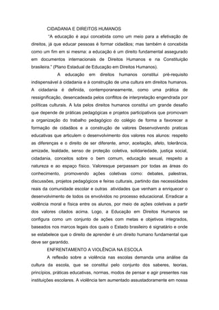 CIDADANIA E DIREITOS HUMANOS
“A educação é aqui concebida como um meio para a efetivação de
direitos, já que educar pessoas é formar cidadãos; mas também é concebida
como um fim em si mesma: a educação é um direito fundamental assegurado
em documentos internacionais de Direitos Humanos e na Constituição
brasileira.” (Plano Estadual de Educação em Direitos Humanos).
A educação em direitos humanos constitui pré-requisito
indispensável à cidadania e à construção de uma cultura em direitos humanos.
A cidadania é definida, contemporaneamente, como uma prática de
ressignificação, desencadeada pelos conflitos de interpretação engendrada por
políticas culturais. A luta pelos direitos humanos constitui um grande desafio
que depende de práticas pedagógicas e projetos participativos que promovam
a organização do trabalho pedagógico do colégio de forma a favorecer a
formação de cidadãos e a construção de valores Desenvolvendo praticas
educativas que articulem o desenvolvimento dos valores nos alunos: respeito
as diferenças e o direito de ser diferente, amor, aceitação, afeto, tolerância,
amizade, lealdade, senso de proteção coletiva, solidariedade, justiça social,
cidadania, conceitos sobre o bem comum, educação sexual, respeito a
natureza e ao espaço físico. Valoresque perpassam por todas as áreas do
conhecimento, promovendo ações coletivas como: debates, palestras,
discussões, projetos pedagógicos e feiras culturais, partindo das necessidades
reais da comunidade escolar e outras atividades que venham a enriquecer o
desenvolvimento de todos os envolvidos no processo educacional. Erradicar a
violência moral e física entre os alunos, por meio de ações coletivas a partir
dos valores citados acima. Logo, a Educação em Direitos Humanos se
configura como um conjunto de ações com metas e objetivos integrados,
baseados nos marcos legais dos quais o Estado brasileiro é signatário e onde
se estabelece que o direito de aprender é um direito humano fundamental que
deve ser garantido.
ENFRENTAMENTO A VIOLÊNCIA NA ESCOLA
A reflexão sobre a violência nas escolas demanda uma análise da
cultura da escola, que se constitui pelo conjunto dos saberes, teorias,
princípios, práticas educativas, normas, modos de pensar e agir presentes nas
instituições escolares. A violência tem aumentado assustadoramente em nossa
 
