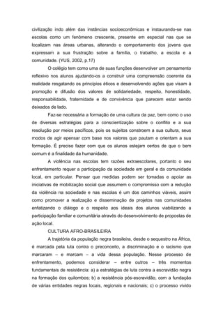 civilização indo além das instâncias socioeconômicas e instaurando-se nas
escolas como um fenômeno crescente, presente em especial nas que se
localizam nas áreas urbanas, alterando o comportamento dos jovens que
expressam a sua frustração sobre a família, o trabalho, a escola e a
comunidade. (YUS, 2002, p.17)
O colégio tem como uma de suas funções desenvolver um pensamento
reflexivo nos alunos ajudando-os a construir uma compreensão coerente da
realidade resgatando os princípios éticos e desenvolvendo ações que visam à
promoção e difusão dos valores de solidariedade, respeito, honestidade,
responsabilidade, fraternidade e de convivência que parecem estar sendo
deixados de lado.
Faz-se necessária a formação de uma cultura da paz, bem como o uso
de diversas estratégias para a conscientização sobre o conflito e a sua
resolução por meios pacíficos, pois os sujeitos constroem a sua cultura, seus
modos de agir epensar com base nos valores que pautam e orientam a sua
formação. É preciso fazer com que os alunos estejam certos de que o bem
comum é a finalidade da humanidade.
A violência nas escolas tem razões extraescolares, portanto o seu
enfrentamento requer a participação da sociedade em geral e da comunidade
local, em particular. Pensar que medidas podem ser tomadas e apoiar as
iniciativas de mobilização social que assumem o compromisso com a redução
da violência na sociedade e nas escolas é um dos caminhos viáveis, assim
como promover a realização e disseminação de projetos nas comunidades
enfatizando o diálogo e o respeito aos ideais dos alunos viabilizando a
participação familiar e comunitária através do desenvolvimento de propostas de
ação local.
CULTURA AFRO-BRASILEIRA
A trajetória da população negra brasileira, desde o sequestro na África,
é marcada pela luta contra o preconceito, a discriminação e o racismo que
marcaram – e marcam – a vida dessa população. Nesse processo de
enfrentamento, podemos considerar – entre outros – três momentos
fundamentais de resistência: a) a estratégias de luta contra a escravidão negra
na formação dos quilombos; b) a resistência pós-escravidão, com a fundação
de várias entidades negras locais, regionais e nacionais; c) o processo vivido
 