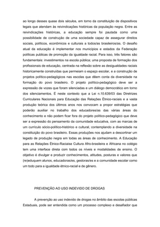 ao longo desses quase dois séculos, em torno da constituição de dispositivos
legais que atendam às reivindicações históricas da população negra. Entre as
reivindicações históricas, a educação sempre foi pautada como uma
possibilidade de construção de uma sociedade capaz de assegurar direitos
sociais, políticos, econômicos e culturais a todos/as brasileiros/as. O desafio
atual da educação é implementar nos municípios e estados da Federação
políticas publicas de promoção da igualdade racial. Para isso, três fatores são
fundamentais: investimentos na escola pública; uma proposta de formação dos
profissionais de educação, centrada na reflexão sobre as desigualdades raciais
historicamente construídas que permeiam o espaço escolar, e a construção de
projetos político-pedagógicos nas escolas que dêem conta da diversidade na
formação do povo brasileiro. O projeto político-pedagógico deve ser a
expressão de vozes que foram silenciadas e um diálogo democrático em torno
dos silenciamentos. É neste contexto que a Lei n.10.639/03 das Diretrizes
Curriculares Nacionais para Educação das Relações Étnico-raciais e a vasta
produção teórica dos últimos anos nos convocam a propor estratégias que
poderão auxiliar no trabalho dos educadores/as das várias áreas do
conhecimento e não podem ficar fora do projeto político-pedagógico que deve
ser a expressão do pensamento da comunidade educativa, com as marcas de
um currículo sócio-político-histórico e cultural, contemplando a diversidade na
constituição do povo brasileiro. Essas produções nos ajudam a descortinar um
legado de produção negra em todas as áreas de conhecimento. A Educação
para as Relações Étnico-Raciaise Cultura Afro-brasileira e Africana no colégio
tem uma interface direta com todos os níveis e modalidades de ensino. O
objetivo é divulgar e produzir conhecimentos, atitudes, posturas e valores que
(re)eduquem alunos, educadoras/es, gestoras/es e a comunidade escolar como
um todo para a igualdade étnico-racial e de gênero.
PREVENÇÃO AO USO INDEVIDO DE DROGAS
A prevenção ao uso indevido de drogas no âmbito das escolas públicas
Estaduais, pode ser entendida como um processo complexo e desafiador que
 
