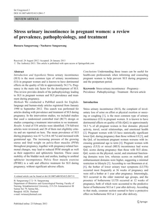 REVIEW ARTICLE
Stress urinary incontinence in pregnant women: a review
of prevalence, pathophysiology, and treatment
Bussara Sangsawang & Nucharee Sangsawang
Received: 24 August 2012 /Accepted: 26 January 2013
# The Author(s) 2013. This article is published with open access at Springerlink.com
Abstract
Introduction and hypothesis Stress urinary incontinence
(SUI) is the most common type of urinary incontinence
(UI) in pregnant women and is known to have detrimental
effects on the quality of life in approximately 54.3 %. Preg-
nancy is the main risk factor for the development of SUI.
This review provides details of the pathophysiology leading
to SUI in pregnant women and SUI prevalence and treat-
ment during pregnancy.
Methods We conducted a PubMed search for English-
language and human-study articles registered from January
1990 to September 2012. This search was performed for
articles dealing with prevalence and treatment of SUI during
pregnancy. In the intervention studies, we included studies
that used a randomized controlled trial (RCT) design or
studies comparing a treatment intervention to no treatment.
Results A total of 534 articles were identified; 174 full-text
articles were reviewed, and 28 of them met eligibility crite-
ria and are reported on here. The mean prevalence of SUI
during pregnancy was 41 % (18.6–60 %) and increased with
gestational age. The increasing pressure of the growing
uterus and fetal weight on pelvic-floor muscles (PFM)
throughout pregnancy, together with pregnancy-related hor-
monal changes, may lead to reduced PFM strength as well
as their supportive and sphincteric function. These cause
mobility of the bladder neck and urethra, leading to urethral
sphincter incompetence. Pelvic floor muscle exercise
(PFME) is a safe and effective treatment for SUI during
pregnancy, without significant adverse effects.
Conclusions Understanding these issues can be useful for
health-care professionals when informing and counseling
pregnant women to help prevent SUI during pregnancy
and the postpartum period.
Keywords Stress urinary incontinence . Pregnancy .
Prevalence . Pathophysiology . Treatment . Review article
Introduction
Stress urinary incontinence (SUI), the complaint of invol-
untary loss of urine on effort or physical exertion or sneez-
ing or coughing [1], is the most common type of urinary
incontinence (UI) in pregnant women. It is known to have
detrimental effects on quality of life (QoL) in approximately
54.3 % of all pregnant women in four domains: physical
activity, travel, social relationships, and emotional health
[2]. Pregnant women with UI have statistically significant
lower QoL during pregnancy than those without UI [3], and
the QoL of incontinent pregnant women worsens with in-
creasing gestational age to term [4]. Pregnant women with
urgency (UUI) or mixed (MUI) incontinence had worse
QoL scores during pregnancy than those with SUI alone.
QoL scores on the physical, social, and emotional function-
ing domains were low, whereas scores on mobility and
embarrassment domains were higher, suggesting a minimal
restriction in lifestyle [5]. According to van Brummen et al.
[6], the bother of lower urinary tract symptoms (LUTS)
occurred most frequently at 36 weeks of pregnancy and
were still a bother at 1 year after pregnancy. Interestingly,
SUI occurred in the older maternal age groups, and the
presence of bothersome LUTS occurred at 12 weeks of
pregnancy, both of which were accounted to the predictive
factor of bothersome SUI at 1 year after delivery. According
to that study, cesarean section seemed to have a protective
effect on bothersome SUI at 1 year after delivery.
A related article can be found at doi:10.1007/s00192-012-2017-3.
B. Sangsawang (*) :N. Sangsawang
Department of Obstetrics and Gynecological Nursing, Faculty of
Nursing, Srinakharinwirot University, 215-216 Ammarinnivet III
Saimai Soi 79, Saimai Rd.,
Bangkok 10220, Thailand
e-mail: twinnui@hotmail.com
Int Urogynecol J
DOI 10.1007/s00192-013-2061-7
 