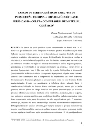 1
BANCOS DE PERFIS GENÉTICOS PARA FINS DE
PERSECUÇÃO CRIMINAL: IMPLICAÇÕES ÉTICAS E
JURÍDICAS DA COLETA COMPULSÓRIA DE MATERIAL
GENÉTICO1
Bianca Kaini Lazzaretti (Unisinos)
Anita Spies da Cunha (Unisinos)
Taysa Schiocchet (Unisinos)
RESUMO: Os bancos de perfis genéticos foram implementados no Brasil pela Lei nº
12.654/12, que estabelece a coleta obrigatória de material genético de condenados por crime
hediondo ou com violência grave, e, por ordem judicial, de suspeitos. Contudo, além dos
possíveis benefícios, principalmente em termos de identificação de suspeitos e combate a
reincidência, o uso de informações genéticas para fins forenses também pode ser uma forma
de controle da sociedade. O objetivo é analisar criticamente os bancos de perfis genéticos,
considerando a possibilidade de se tornarem instrumento de controle, e violar direitos e
garantias fundamentais. Isso é feito por meio de pesquisa bibliográfica e documental
(jurisprudencial), no Direito brasileiro e comparado. A pesquisa de julgados, nesse contexto,
constitui fonte fundamental para a compreensão do entendimento das cortes superiores
brasileiras acerca de direitos aplicáveis ao uso dos bancos, como é o caso do direito de não
autoincriminação, levando em consideração a influência destes tribunais frente o
reconhecimento/mitigação de direitos. Como conclusões parciais, tem-se que os perfis
genéticos não são apenas um código numérico, mas podem apresentar (hoje ou no futuro
próximo) informações pessoais e familiares sobre o indivíduo. Além disso, não só os perfis,
mas também as amostras genéticas, que possibilitam identificar inclusive aparência e etnia,
ficam armazenadas, com prazo determinado, ou não, dependendo do país. É importante
lembrar que, enquanto no Brasil esta tecnologia é recente, há uma tendência expansionista:
Dubai pretende inserir todos os habitantes, por exemplo. Conclui-se que este instrumento de
controle biopolítico possibilita o acesso, a qualquer tempo, a informações pessoais de grande
parte da população. Justifica-se, assim, a relação com a temática do GT 10, considerando que
1
IV ENADIR, GT.10 – Antropologia do Direito e do Crime: Justiça e Criminalidade em Perspectiva.
 