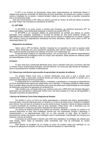 O APT é um conjunto de ferramentas criado pelos desenvolvedores da distribuição Debian e
utilizado para gerenciar os pacotes da distribuição de forma automática, de maneira que, quando o usuário
solicita a instalação de um pacote, o sistema também instala (ou atualiza) todos os pacotes necessários
para o funcionamento deste.
      Para seu funcionamento o APT utiliza um arquivo que lista as “fontes” de onde ele obterá os pacotes
[2]. Estas “fontes” são chamadas de repositórios de software.

   2.3. APT-RPM

         O APT-RPM é um porte, escrito e mantido pela Conectiva, da tradicional ferramenta APT da
distribuição Debian, para distribuições baseadas no sistema de pacotes RPM. [3]
         O APT-RPM é um avançado utilitário de gerenciamento de pacotes que oferece ao usuário
operações como instalação, atualização e remoção de pacotes de uma forma bastante simples. As
dependências são tratadas automaticamente, de modo que ao solicitar a instalação de um pacote o próprio
APT verifica e busca as dependências necessárias de forma automática, assim como ocorre no APT da
distribuição Debian. [3]

    •Repositório de Software

        Assim como o APT da Debian, Apt-Rpm necessita de um repositório, de onde os pacotes serão
obtidos. Cada distribuição tem seus repositórios espalhados pela Internet. Nesse caso ao instalar o Apt-
Rpm, pode-se escolher qual deles será utilizado, de acordo com a distribuição. [3]
        É possível ainda configurar um repositório próprio, num servidor local. Os softwares disponibilizados
podem ser previamente homologados antes de compor este repositório. Estes pacotes de software podem
ser disponibilizados via ftp ou http.

2.4.Urpmi

        O urpmi está para a distribuição Mandrake assim como o Apt-Rpm está para a Conectiva, Red Hat
ou Fedora. Possui características parecidas, mas não idênticas. Ao menos que seja retirado da instalação o
urpmi é automaticamente instalado no Mandrake [4].

2.5. Fatores que contribuíram para escolha do gerenciador de pacotes de software

         Foi adotada Fedora Core como a primeira distribuição Linux para a qual a solução seria
implementada. Assim o gerenciador escolhido deveria ser capaz de gerenciar pacotes no formato rpm, e
solucionar dependências de forma automática.
         A configuração de um repositório próprio, a instalação, a atualização e a resolução de dependências
de forma automática foram alguns dos testes feitos com o Apt-Rpm. O resultado satisfatório destes testes,
levou à escolha deste conjunto de ferramentas como ponto de partida para implementação de uma solução
de distribuição automática de aplicações em ambiente livre.
         Vale ressaltar que o principal motivo que contribuiu para que o RPM (Red Hat Package Manager),
gerenciador que acompanha a distribuição Fedora Core, não fosse adotado foi o fato de não possibilitar a
resolução automática de dependências.

1.Serviço de Diretórios Como Parte Integrante da Solução

         Um diretório é como um banco de dados especializado e otimizado para leitura, apresentação e
busca de dados. Uma das diferenças entre um diretório e um banco de dados é que o diretório foi projetado
para oferecer mais serviços de consultas do que de escrita na base. Enquanto o banco de dados considera
a mesma quantidade de ocorrência para as duas operações. Desta forma, não é necessário que um
diretório dê suporte a muitas das operações realizadas em banco de dados [5].
         Um serviço de diretório fornece uma maneira de encontrar, identificar e controlar os usuários e os
recursos disponíveis na rede. Esta modelagem permite que uma organização controle a segurança, o
armazenamento e os relacionamentos entre um ou mais recursos na rede. Além de permitir o
gerenciamento destas informações, esta modelagem provê a autenticação e identificação dos usuários que
acessam o serviço de diretório.
         O processo de autenticação é utilizado pelo LDAP para estabelecer os privilégios dos clientes para
cada sessão. Assim, todas as operações serão controladas pelo nível de autorização do usuário
autenticado [5].
         Para garantir os privilégios de um usuário ou grupo de usuários sobre uma aplicação ou um
conjunto de aplicações foi adotado um Serviço de Diretórios baseados no OpenLDAP [6].
 