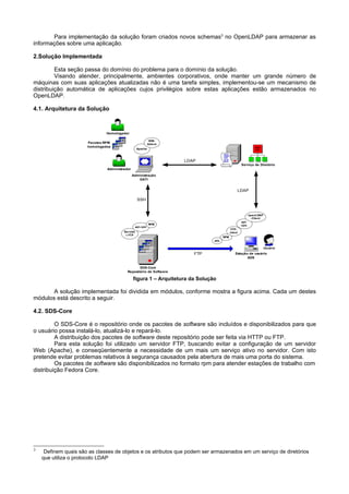 Para implementação da solução foram criados novos schemas3 no OpenLDAP para armazenar as
informações sobre uma aplicação.

2.Solução Implementada

         Esta seção passa do domínio do problema para o domínio da solução.
         Visando atender, principalmente, ambientes corporativos, onde manter um grande número de
máquinas com suas aplicações atualizadas não é uma tarefa simples, implementou-se um mecanismo de
distribuição automática de aplicações cujos privilégios sobre estas aplicações estão armazenados no
OpenLDAP.

4.1. Arquitetura da Solução



                               Homologador

                                                                  SDS-
                      Pacotes RPM                                Adm in
                                      aCSPolicy232
                      homologados   aCSPolicy23         Apache
                                aCSPolicy2




                                                                            LDAP
                                                                                                          Serviço de Diretório
                               Administrador
                                                     Administração
                                                        GATI


                                                                                                      LDAP

                                                        SSH


                                                                                                                 openLDAP
                                                                                                                  -Client
                                                                                                          apt-
                                                                  RPM                                     rpm
                                                      apt-rpm
                                                                                                  FTP-
                                              Servido                                            client
                                               r FTP
                                                                                           RPM
                                                                                     ads

                                                            aCSPolicy232                                                    Usuário
                                                          aCSPolicy23
                                                        aCSPolicy2             FTP                   Estação de usuário
                                                                                                            ADS


                                                         SDS-Core
                                                  Repositório de Software

                                                     figura 1 – Arquitetura da Solução

       A solução implementada foi dividida em módulos, conforme mostra a figura acima. Cada um destes
módulos está descrito a seguir.

4.2. SDS-Core

         O SDS-Core é o repositório onde os pacotes de software são incluídos e disponibilizados para que
o usuário possa instalá-lo, atualizá-lo e repará-lo.
         A distribuição dos pacotes de software deste repositório pode ser feita via HTTP ou FTP.
         Para esta solução foi utilizado um servidor FTP, buscando evitar a configuração de um servidor
Web (Apache), e conseqüentemente a necessidade de um mais um serviço ativo no servidor. Com isto
pretende evitar problemas relativos à segurança causados pela abertura de mais uma porta do sistema.
         Os pacotes de software são disponibilizados no formato rpm para atender estações de trabalho com
distribuição Fedora Core.




3
     Definem quais são as classes de objetos e os atributos que podem ser armazenados em um serviço de diretórios
    que utiliza o protocolo LDAP
 