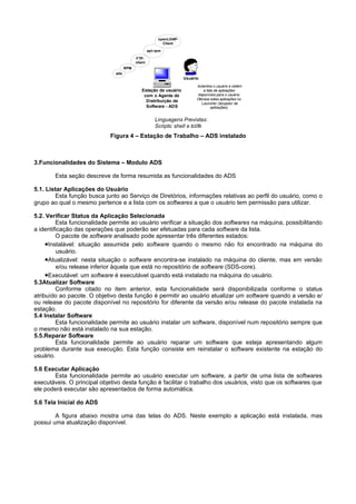 openLDAP-
                                                           Client

                                                    apt-rpm

                                           FTP-
                                           client
                                     RPM
                               ads
                                                                     Usuário
                                                                           Autentica o usuário e obtém
                                              Estação de usuário                a lista de aplicações
                                               com o Agente de              disponíveis para o usuário.
                                                                           Oferece estas aplicações no
                                                Distribuição de
                                                                               Launcher (lançador de
                                                Software - ADS                        aplicações).


                                                        Linguagens Previstas:
                                                        Scripts: shell e tcl/tk
                             Figura 4 – Estação de Trabalho – ADS instalado



3.Funcionalidades do Sistema – Modulo ADS

        Esta seção descreve de forma resumida as funcionalidades do ADS

5.1. Listar Aplicações do Usuário
        Esta função busca junto ao Serviço de Diretórios, informações relativas ao perfil do usuário, como o
grupo ao qual o mesmo pertence e a lista com os softwares a que o usuário tem permissão para utilizar.

5.2. Verificar Status da Aplicação Selecionada
         Esta funcionalidade permite ao usuário verificar a situação dos softwares na máquina, possibilitando
a identificação das operações que poderão ser efetuadas para cada software da lista.
         O pacote de software analisado pode apresentar três diferentes estados:
     •Instalável: situação assumida pelo software quando o mesmo não foi encontrado na máquina do
         usuário.
     •Atualizável: nesta situação o software encontra-se instalado na máquina do cliente, mas em versão
         e/ou release inferior àquela que está no repositório de software (SDS-core).
     •Executável: um software é executável quando está instalado na máquina do usuário.
5.3Atualizar Software
         Conforme citado no item anterior, esta funcionalidade será disponibilizada conforme o status
atribuído ao pacote. O objetivo desta função é permitir ao usuário atualizar um software quando a versão e/
ou release do pacote disponível no repositório for diferente da versão e/ou release do pacote instalada na
estação.
5.4 Instalar Software
         Esta funcionalidade permite ao usuário instalar um software, disponível num repositório sempre que
o mesmo não está instalado na sua estação.
5.5.Reparar Software
         Esta funcionalidade permite ao usuário reparar um software que esteja apresentando algum
problema durante sua execução. Esta função consiste em reinstalar o software existente na estação do
usuário.

5.6 Executar Aplicação
       Esta funcionalidade permite ao usuário executar um software, a partir de uma lista de softwares
executáveis. O principal objetivo desta função é facilitar o trabalho dos usuários, visto que os softwares que
ele poderá executar são apresentados de forma automática.

5.6 Tela Inicial do ADS

        A figura abaixo mostra uma das telas do ADS. Neste exemplo a aplicação está instalada, mas
possui uma atualização disponível.
 
