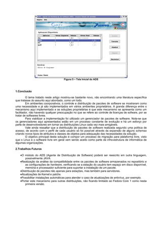Figura 5 – Tela Inicial do ADS



1.Conclusão

         O tema tratado neste artigo mostrou-se bastante novo, não encontrando uma literatura específica
que tratasse do assunto aqui abordado, como um todo.
         Em ambientes coorporativos, o controle e distribuição de pacotes de software se mostraram como
uma necessidade e já são implementados em vários ambientes proprietários. A grande diferença entre o
mecanismo aqui implementado e as soluções proprietárias é que este mecanismo se apresenta como um
facilitador, não havendo qualquer preocupação no que se refere ao controle de licenças de sofware, por se
tratar de softwares livres.
         Para viabilizar a implementação foi utilizado um gerenciador de pacotes de software. Nota-se que
os gerenciadores aqui apresentados estão em um processo constante de evolução e há um esforço por
parte de desenvolvedores em tornar as distribuições Linux cada vez mais amigáveis.
         Vale ainda ressaltar que a distribuição de pacotes de software realizada segundo uma política de
acesso, de acordo com o perfil de cada usuário só foi possível através da expansão de alguns schemas
criando novos tipos de atributos e classes de objetos para adequação das necessidades da solução.
         O objetivo principal desta solução é compor um processo de migração para plataforma livre, visto
que o Linux e o software livre em geral vem sendo aceito como parte da infra-estrutura de informática de
algumas organizações.

2.Trabalhos Futuros

   •O módulo do ADS (Agente de Distribuição de Software) poderá ser reescrito em outra linguagem,
       possivelmente JAVA.
   •Realização da análise da compatibilidade entre os pacotes de software armazenados no repositório e
       as configurações de hardware, verificando se a estação do usuário tem espaço em disco disponível,
       memória e processador suficiente para suportar a instalação de um pacote.
   •Distribuição de pacotes não apenas para estações, mas também para servidores.
   •Atualizações de Kernel e patchs.
   •Possibilitar instalações automáticas para atender o caso de atualizações de antivírus, por exemplo.
   •Portar este mecanismo para outras distribuições, não ficando limitado ao Fedora Core 1 como nesta
       primeira versão.
 
