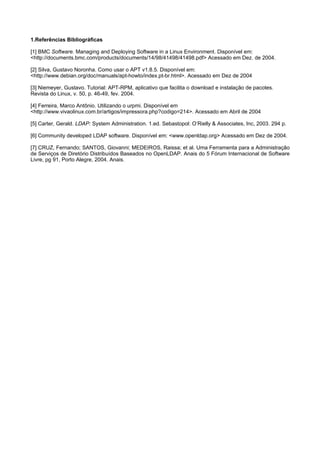 1.Referências Bibliográficas

[1] BMC Software. Managing and Deploying Software in a Linux Environment. Disponível em:
<http://documents.bmc.com/products/documents/14/98/41498/41498.pdf> Acessado em Dez. de 2004.

[2] Silva, Gustavo Noronha. Como usar o APT v1.8.5. Disponível em:
<http://www.debian.org/doc/manuals/apt-howto/index.pt-br.html>. Acessado em Dez de 2004

[3] Niemeyer, Gustavo. Tutorial: APT-RPM, aplicativo que facilita o download e instalação de pacotes.
Revista do Linux, v. 50, p. 46-49, fev. 2004.

[4] Ferreira, Marco Antônio. Utilizando o urpmi. Disponível em
<http://www.vivaolinux.com.br/artigos/impressora.php?codigo=214>. Acessado em Abril de 2004

[5] Carter, Gerald. LDAP: System Administration. 1.ed. Sebastopol: O’Rielly & Associates, Inc, 2003. 294 p.

[6] Community developed LDAP software. Disponível em: <www.openldap.org> Acessado em Dez de 2004.

[7] CRUZ, Fernando; SANTOS, Giovanni; MEDEIROS, Raissa; et al. Uma Ferramenta para a Administração
de Serviços de Diretório Distribuídos Baseados no OpenLDAP. Anais do 5 Fórum Internacional de Software
Livre, pg 91, Porto Alegre, 2004. Anais.
 