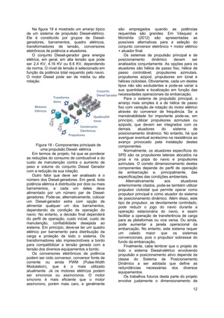 12
Na figura 18 é mostrado um arranjo típico
de um sistema de propulsão Diesel-elétrico.
Ele é constituído por grupos de Diesel-
geradores, barramentos, quadro elétricos,
transformadores de tensão, conversores
eletrônicos de potência e atuadores.
O conjunto Diesel-gerador gera energia
elétrica, em geral, em alta tensão que pode
ser 2,4 KV, 4.16 KV ou 6.6 KV, dependendo
da norma. O nível de tensão é selecionado em
função da potência total requerido pelo navio.
O motor Diesel pode ser de média ou alta
rotação.
Figura 18 - Componentes principais de
uma propulsão Diesel- elétrica
Em termos de projeto, há que se ponderar
as reduções do consumo de combustível e do
custo de manutenção contra o aumento de
peso e volume do conjunto Diesel Gerador
com a redução da sua rotação.
Outro fator que deve ser analisado é o
número dos Diesel-geradores. Em geral, toda
potência elétrica é distribuída por dois ou mais
barramentos, e cada um deles deve
alimentado por um número par de Diesel-
geradores. Pode-se, alternativamente, colocar
um Diesel-gerador extra com opção de
alimentar qualquer um dos barramentos,
dependendo da condição de operação do
navio. No entanto, a decisão final dependerá
do perfil de operação, custo inicial, custo de
manutenção, confiabilidade desejada ao
sistema. Em princípio, deve-se ter um quadro
elétrico por barramento para distribuição da
carga e proteção de todo o sistema. Os
transformadores são imprescindíveis a bordo
para compatibilizar a tensão gerada com a
tensão dos diversos equipamentos a bordo.
Os conversores eletrônicos de potência
podem ser ciclo conversor, conversor fonte de
corrente ou ainda PWM (Pulse-Width
Modulation), que é o mais utilizado
atualmente. Já os motores elétricos podem
ser síncronos ou assíncronos. O motor
síncrono é mais eficiente que o motor
assíncrono, porém mais caro, e geralmente
são empregados quando as potências
requeridas são grandes. Em Vásquez e
Morishita (2012) são apresentadas as
possíveis alternativas para a seleção do
conjunto conversor eletrônico + motor elétrico
+ atuador final.
Os sistemas de propulsão principal e de
posicionamento dinâmico devem ser
analisados conjuntamente. As opções para os
atuadores são hélice de passo fixo, hélice de
passo controlável, propulsores azimutais,
propulsores azipod, propulsores em túnel e
hélices cicloidais. Obviamente, cada um destes
tipos não são excludentes e pode-se variar a
sua quantidade e localização em função das
necessidades operacionais da embarcação.
Para o sistema de propulsão principal, o
arranjo mais simples é a de hélice de passo
fixo com variação de rotação do motor elétrico
através do conversor de frequência. Se a
manobrabilidade for importante pode-se, em
princípio, utilizar propulsores azimutais ou
azipods, que devem ser integrados com os
demais atuadores do sistema de
posicionamento dinâmico. No entanto, há que
averiguar eventual acréscimo na resistência ao
avanço provocado pela instalação destes
componentes.
Normalmente, os atuadores específicos do
SPD são os propulsores laterais alocados na
proa e na popa do navio e propulsores
azimutais. O correto dimensionamento destes
componentes depende do perfil de operação
da embarcação e, principalmente, das
especificações das condições ambientais.
Alternativamente aos atuadores
anteriormente citados, pode-se também utilizar
propulsor cicloidal que permite operar como
propulsor principal e como atuador do sistema
de posicionamento dinâmico. Além disso, este
tipo de propulsor, se devidamente controlado,
pode reduzir o jogo do navio durante a
operação estacionária do navio, e assim
facilitar a operação de transferência de carga
para as plataformas ou vice versa. Ou ainda,
pode aumentar a janela operacional da
embarcação. No entanto, este sistema requer
um calado maior que os sistemas
convencionais, pois o propulsor sobressai do
fundo da embarcação.
Finalmente, cabe lembrar que o projeto de
todo o sistema Diesel-elétrico envolvendo
propulsão e posicionamento ativo depende da
classe do Sistema de Posicionamento
Dinâmico a ser adotada que define as
redundâncias necessárias dos diversos
equipamentos.
Os trabalhos futuros desta parte do projeto
envolve justamente o dimensionamento de
Conjunto 
Diesel Gerador
QuadrosElé
tricos
Transforma
dores
Conversores 
Eletrônicos
Motores 
Elétricos
Propulsores
 