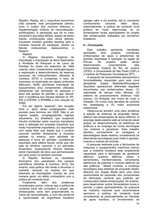 14
Repetro, Repeg, etc.), conjuntura econômica
(não somente, mas principalmente câmbio,
juros e custos dos insumos básicos) e
regulamentação (índices de nacionalização,
certificações). A percepção que há no meio
industrial é que estes fatores, apesar de terem
trazido contribuições para certos setores,
trouxeram também grandes desafios para a
indústria nacional de navipeças. Dentre os
fatores institucionais, destacaremos o
Repetro.
Repetro
O Regime Aduaneiro Especial de
Importação e Exportação de Bens Destinados
à Atividade de Pesquisa e de Lavra de
Petróleo foi criado em setembro de 1999
visando atrair investimentos estrangeirospara
a exploração e desenvolvimento de reservas
nacionais de hidrocarbonetos (Almeida &
Coimbra, 2012) e compensar o risco de
insucesso na exploração em águas profundas
(Manzano, 2008), permitindo importação de
equipamentos e/ou componentes utilizados
diretamente nas atividades de pesquisa e
lavra das jazidas de petróleo e gás natural,
sem a incidência dos tributos federais (II, IPI,
PIS e COFINS, e AFRMM) e com redução do
ICMS.
Por ser regime “especial”, tem duração
finita e, após várias postergações, está
previsto para terminar em 2020. Não é um
regime isolado, congregandotrês regimes
aduaneiros: (a) drawback, que suspende
tributos incidentes sobre insumos importados
para a utilização em produtos industriais que
serão futuramente exportados; (b) exportação
com saída ficta, que dispõe que o produto
nacional vendido diretamente à empresa
sediada no exterior, para atividade de
pesquisa e lavra de petróleo, considera-se
exportado para efeitos fiscais, ainda que não
saia do território nacional; e (c) admissão
temporária, quesuspende tributos federais
sobre importação de bens que permanecerão
por certo prazo no território nacional.
O Repetro favorece os resultados
financeiros dos operadores dos campos
petrolíferos (Almeida & Coimbra, 2012). No
entanto, esta política não tende a favorecer a
indústria nacional na medida em que
desonera as importações, criando de uma
maneira geral, um efeito contraditório com a
política de conteúdo local.
Finalmente, além dos problemas
considerados acima, nota-se que a política de
conteúdo local não considera o projeto das
embarcações como item preponderante no
índice de nacionalização, e com isto perde-se
a oportunidade da engenharia brasileira
agregar valor a um produto, isto é, incorporar
conhecimento nacional. Além disso,
potencialmente, a política de conteúdo local
poderia ter maior repercussão se os
fornecedores locais participassem do projeto
das embarcações realizados por escritórios
brasileiros.
9 – Conclusões
Este trabalho apresenta resultados
parciaisde dois projetos conceituais
embarcações de apoio a plataformas de
petróleo destinadas à operação na região do
Pré-sal. Os projetos estão sendo
desenvolvidos conjuntamente pela
Universidade Federal do Rio de Janeiro
(UFRJ), a Universidade de São Paulo (USP) e
o Instituto de Pesquisas Tecnológicas (IPT).
A pesquisa de necessidades operacionais e
funcionalidades requeridas para esta nova
geraçãode Supply Boatsidentificoualguns
requisitos operacionais diferentes daqueles
encontrados nas embarcações atuais: (1)
velocidade de serviço mais elevada, (2)
sistema de posicionamento dinâmico mais
preciso, (3) limitação dos níveis de ruído e
vibração, (4) níveis mais elevados de conforto
em seakeeping e (5) maior autonomia
operacional.
Observou-se também uma clara tendência
à adoção de sistemas de propulsão diesel-
elétrico nas embarcações de apoio offshore. O
emprego deste sistema está se tornando viável
graças ao desenvolvimento da eletrônica de
potência e ao emprego de novas tecnologias
nos motores e geradores. Este trabalho
abordou sucintamente as vantagens e
desvantagens deste sistema, considerando as
alternativas tecnológicas para motor e gerador,
inversor e módulo de controle.
A pesquisa realizada junto a fabricantes de
máquinas e equipamentos marítimos indicou
que a indústria brasileira está amplamente
capacitada para a fabricação de geradores
elétricos, quadros elétricos, cabos e
barramentos, transformadores, conversores
eletrônicos de potência e motores elétricos de
alta potência. Nesse contexto, a mudança
tecnológica para sistemas de propulsão diesel-
elétricos em Supply Boats abre uma clara
oportunidade de expansão dos componentes
de fabricação nacional que poderão ser
incorporados nestas embarcações. No entanto,
para desenvolver outros fornecedores locais e
permitir o pleno aproveitamento do potencial
da indústria nacional será recomendável
aprimorar a política de conteúdo local
considerando as particularidades do mercado
de apoio marítimo. O envolvimento de
 