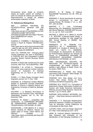 15
fornecedores locais, desde as primeiras
etapas de projeto, poderá ser ampliado a
partir da inclusão de critérios que estimulem o
desenvolvimento e adoção de projetos
embarcações realizados no Brasil.
10 - Referências Bibliográficas
ANP – AGÊNCIA NACIONAL DO
PETRÓLEO.Pré-sal demanda US$ 400
bilhões até 2020.
<http://www.anp.gov.br/?pg=60260&m=pr%E9
-sal%20demanda&t1=&t2=pr%E9-
sal%20demanda&t3=&t4=&ar=0&ps=1&cache
bust=1346965426103>.Acesso em
20/07/2012.
ALMEIDA, E.; COIMBRA, V. Modelagem Eco-
nômica e Fiscal de Projetos PetrolíferosDis-
ponível em
<http://www.gee.ie.ufrj.br/arquivos/publicacoes
_ceee/TD_gee_ibp_001_2012_Almeida_Coim
bra.pdf>, Acesso em 28/06/2012.
CHO, D.S.; PORTER, M.E. Changing global
industry leadership: the case of shipbuilding.
In: PORTER, M.E. (Ed.).Competition in global
industries. Boston: Harvard Business School
Press, 1986.
DICKEN, P.Global shift: transforming the world
economy. New York: The GuilfordPress, 1998.
EDWARDS, I. M.; JUTAN, A., Optimization
and control using response surface methods,
Journal of Computers & Chemical
Engineering, Vol. 21, Issue 4, pp. 441-453,
1997.
EVANS, J. H. Basic Design Concepts. Naval
Engineers Journal, Vol. 71, Nov. 1959.
GOGGINS, D. A.Response Surface Methods
Applied to Submarine Concept Exploration.
Bachelor of Science in Material Science and
Engineering, University of California, Berkeley,
1989.
HOLTROP, J. A Statistical Re-Analysis of
Resistance and Propulsion Data. International
Shipbuilding Progress, Vol. 31, No. 363,
November 1984;
KANERVA, M. Modern – competitive ship
construction. In: CONGRESSO NACIONAL
DE TRANSPORTES MARÍTIMOS, CONS-
TRUÇÃO NAVAL E OFFSHORE, 20, 2004.
KOKSHOORN, J; VON UBISCH, B. C. Diesel
Electric Systems for Offshore Vessels and
certain types of Yachts. Imtech Marine and
Offshore. Available in:
<http://www.imtech.eu/smartsite.dws?lang=EN
&id=24301>. 2011
KRACHT, A. M. Design of Bulbous
BowsSNAME Transactions, Vol. 86, 1978, pp.
197-217
MANZANO, C. Novas descobertas de reservas
acirram a concorrência no setor de
petróleo.Revista TN Petróleo nº 61, p. 204-
207. Julho de 2008.
MARTINS, P. T.; Lobo, V.Estimating
Manoeuvring and Seakeeping Characteristics
with Neural Networks, OCEANS 2007 Euro-pe,
vol., no., pp.1-5, 18-21 June 2007.
MISTREE, F.; SMITH, W. F.; BRAS, B.; ALLEN
J. K.; MUSTER, D.Decision-based design: a
contemporary paradigm for ship design.The
98th Annual Meeting of SNAME, San
Francisco, 1990.
MORISHITA, H. M.; TANNURI, E.A.;
MORATELLI JR, L.; ADAMOWSKI, J.C.;
SPHAIER, S. H.; VILAÇA, R., SALES JR, J. S.;
SAAD, A.C.; VILETI, V.L.; BARREIRA,
A.R.Avaliação de Desempenho de Sistemas
de Posicionamento Dinâmico em Tanques de
Provas. In: CONGRESSO NACIONAL DE
TRANSPORTE AQUAVIÁRIO, CONSTRU-
ÇÃO NAVAL E OFFSHORE, 23, 2010.
ONIP- ORGANIZAÇÃO NACIONAL DA
INDÚSTRIA DO PETRÓLEO.Agenda de
competitividade da cadeia produtiva de
petróleo e gás offshore no Brasil. Coord. Rio
de Janeiro: ONIP, 2010.
PAPANIKOLAOU A. Holistic ship design
optimization.CAD Computer Aided Design, 42
(11), pp. 1028-1044, 2010.
PARSONS, M.G. Ship Design and Cons-
truction. New Jersey: Society of Naval
Architects and Marine Engineering, 2003.
PARSONS, M.G.; SCOTT, R.L. Formulation of
Multicriterion Design Optimization Problems for
Solution with Scalar Numerical Optimization
Methods.Journal of Ship Research, Volume 48,
Number 1, pp. 61-76(16), 2004
SHIPPING INTELLIGENCE NETWORK. Dis-
ponível: <http://www.clarksons.net/sin2010/>,
2010.
TANCREDI, T. P. Otimização Multidisciplinar
Distribuída aplicada a Projetos de Engenharia.
Tese de doutorado. Escola Politécnica da
Universidade de São Paulo, 2008.
ULSTEIN. X-Bow -Hull Line Design. Disponível
em:<http:// www.ulsteingroup.com>, 2012.
UNAR, M. A.Neural Network Applications in
Ship Research with Emphasis on the
Identification of Roll Damping Coefficient of a
 