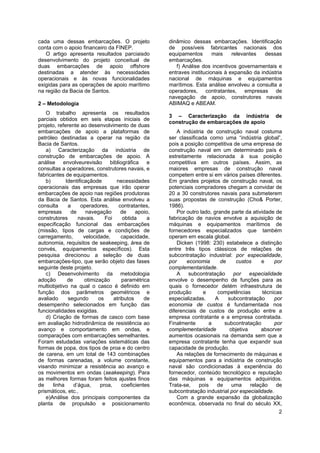 2
cada uma dessas embarcações. O projeto
conta com o apoio financeiro da FINEP.
O artigo apresenta resultados parciaisdo
desenvolvimento do projeto conceitual de
duas embarcações de apoio offshore
destinadas a atender às necessidades
operacionais e às novas funcionalidades
exigidas para as operações de apoio marítimo
na região da Bacia de Santos.
2 – Metodologia
O trabalho apresenta os resultados
parciais obtidos em seis etapas iniciais de
projeto, referente ao desenvolvimento de duas
embarcações de apoio a plataformas de
petróleo destinadas a operar na região da
Bacia de Santos.
a) Caracterização da indústria de
construção de embarcações de apoio. A
análise envolveurevisão bibliográfica e
consultas a operadores, construtores navais, e
fabricantes de equipamentos.
b) Identificaçãode necessidades
operacionais das empresas que irão operar
embarcações de apoio nas regiões produtoras
da Bacia de Santos. Esta análise envolveu a
consulta a operadores, contratantes,
empresas de navegação de apoio,
construtores navais. Foi obtida a
especificação funcional das embarcações
(missão, tipos de cargas e condições de
carregamento, velocidade, capacidade,
autonomia, requisitos de seakeeping, área de
convés, equipamentos específicos). Esta
pesquisa direcionou a seleção de duas
embarcações-tipo, que serão objeto das fases
seguinte deste projeto.
c) Desenvolvimento da metodologia
adoção de otimização paramétrica
multiobjetivo na qual o casco é definido em
função dos parâmetros geométricos e
avaliado segundo os atributos de
desempenho selecionados em função das
funcionalidades exigidas.
d) Criação de formas de casco com base
em avaliação hidrodinâmica de resistência ao
avanço e comportamento em ondas, e
comparações com embarcações semelhantes.
Foram estudadas variações sistemáticas das
formas de popa, dos tipos de proa e do centro
de carena, em um total de 143 combinações
de formas carenadas, a volume constante,
visando minimizar a resistência ao avanço e
os movimentos em ondas (seakeeping). Para
as melhores formas foram feitos ajustes finos
de linha d’água, proa, coeficientes
prismáticos, etc.,
e)Análise dos principais componentes da
planta de propulsão e posicionamento
dinâmico dessas embarcações. Identificação
de possíveis fabricantes nacionais dos
equipamentos mais relevantes dessas
embarcações.
f) Análise dos incentivos governamentais e
entraves institucionais à expansão da indústria
nacional de máquinas e equipamentos
marítimos. Esta análise envolveu a consulta a
operadores, contratantes, empresas de
navegação de apoio, construtores navais
ABIMAQ e ABEAM.
3 – Caracterização da indústria de
construção de embarcações de apoio
A indústria de construção naval costuma
ser classificada como uma “indústria global”,
pois a posição competitiva de uma empresa de
construção naval em um determinado país é
estreitamente relacionada à sua posição
competitiva em outros países. Assim, as
maiores empresas de construção naval
competem entre si em vários países diferentes.
Em grandes projetos de construção naval, os
potenciais compradores chegam a convidar de
20 a 30 construtores navais para submeterem
suas propostas de construção (Cho& Porter,
1986).
Por outro lado, grande parte da atividade de
fabricação de navios envolve a aquisição de
máquinas e equipamentos marítimos de
fornecedores especializados que também
operam em escala global.
Dicken (1998: 230) estabelece a distinção
entre três tipos clássicos de relações de
subcontratação industrial: por especialidade,
por economia de custos e por
complementaridade.
A subcontratação por especialidade
envolve o desempenho de funções para as
quais o fornecedor detém infraestrutura de
produção e competências técnicas
especializadas. A subcontratação por
economia de custos é fundamentada nos
diferenciais de custos de produção entre a
empresa contratante e a empresa contratada.
Finalmente a subcontratação por
complementaridade objetiva absorver
aumentos ocasionais na demanda sem que a
empresa contratante tenha que expandir sua
capacidade de produção.
As relações de fornecimento de máquinas e
equipamentos para a indústria de construção
naval são condicionadas à experiência do
fornecedor, conteúdo tecnológico e reputação
das máquinas e equipamentos adquiridos.
Trata-se, pois de uma relação de
subcontratação industrial por especialidade.
Com a grande expansão da globalização
econômica, observada no final do século XX,
 