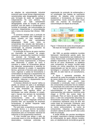 3
as relações de subcontratação industrial
evoluíram para novas formas organizacionais,
caracterizadas pela desagregação vertical e
pela formação de redes de organizações
independentes. No caso extremo, nas
organizações em rede verticalmente
desagregadas, todas as funções da cadeia
produtiva, que não sejam a coordenação e o
controle da produção, são subcontratadas de
empresas independentes e comercializadas
sob a marca da empresa líder (Dicken, 1998:
234).
O consórcio modular para a produção de
caminhões, implantado pela Volkswagen no
Brasil, constitui um caso exemplar de
organização em rede verticalmente
desagregada. Neste caso, todos os
componentes dos veículos são fabricados e
montados por empresas independentes sob a
coordenação da empresa proprietária da
marca (Rachid, 1997).
A construção de barcos de apoio marítimo
por intermédio de “pacotes” de projeto,
máquinas e equipamentos marítimos constitui
um exemplo de formação de rede
organizacional verticalmente desagregada.
Nesse arranjo organizacional, a empresa
líder desenvolve o projeto do navio e
coordena a cadeia de fornecedores globais
das máquinas, equipamentos e sistemas de
controle utilizados no projeto. A capacidade
técnica, gerencial e financeira para projetar o
navio, organizar a cadeia de fornecedores e
comercializar as máquinas e equipamentos do
navio constitui principal fator de sucesso na
preparação e comercialização dos “pacotes”
de projeto, máquinas e equipamentos para
produção desses barcos.
A empresa ofertante do “pacote” define os
papéis, os campos de ação e as estratégias
de relacionamento que serão estabelecidas
com cada fornecedor de máquinas e
equipamentos. Isso significa definir as
tecnologias que serão utilizadas no projeto,
qual o escopo dos serviços de manutenção
pós-venda e qual nível de troca de
conhecimentos entre as empresas
participantes da rede.A integração vertical da
empresa líder, por aquisições de empresas
fornecedoras, é também frequente neste
segmento de mercado.
Por outro lado, a experiência acumulada, a
reputação técnica e o domínio tecnológico
constituem os principais fatores de sucesso
empresarial para um fornecedor individual de
máquinas ou de equipamentos marítimos.
A crise mundial que atingiu o setor de
construção naval no início da década de 1980
desencadeou mudanças profundas na
organização da produção de embarcações e
na composição das cadeias de suprimento
setoriais. As relações entre construtores
(estaleiros) e fornecedores de máquinas e
equipamentos navais evoluíram para níveis
cada vez maiores de terceirização e
subcontratação de etapas da produção.
Figura 1- Estrutura de custos de produção para
três tipos de navios em estaleiro europeu
(2004)
Até 1980, os grandes estaleiros mundiais
fabricavam internamente grande parte das
máquinas e equipamentos que instalavam nos
navios. Desse modo, a produção interna de um
estaleiro representava de 70 a 80% do valor
final de um navio. Atualmente, os estaleiros
mais competitivos do cenário mundial estão
focados em nichos específicos de mercado
(especialização por tipo de navio e conteúdo
tecnológico) e produzem internamente entre
25e 35% do valor total de um navio(Kanerva,
2004).
A figura 1 apresenta exemplos de
estruturas de custos de produção de três tipos
de navios obtidos de um estaleiro europeu em
2004. Observa-se que quanto mais
complexafor a construção, maior a incidência
dos componentes produzidos fora do estaleiro
na composição dos custos totais de fabricação.
Para os navios de cruzeiro, o valor total das
subcontratações e das aquisições de
sistemasturnkey ede sistemas marítimos pode
chegar a 63,75% dos custos totais de
construção. Para um barco de apoio offshore
típico, o valor dos componentes adquiridos de
fornecedores (maquinário, sistemas marítimos
e acessórios) representa cerca de 60% dos
custos totais de construção. Entretanto, para
navios relativamente mais simples, tais como
os navios porta-containers, os custos de
componentes, máquinas e equipamentos,
envolvem valores da ordem de 50% dos custos
totais de produção.
A ampla difusão dos pacotes tecnológicos
de projeto, maquinário e demais componentes
de embarcações de apoio offshore constitui,
pois, um desdobramento da tendência geral de
 