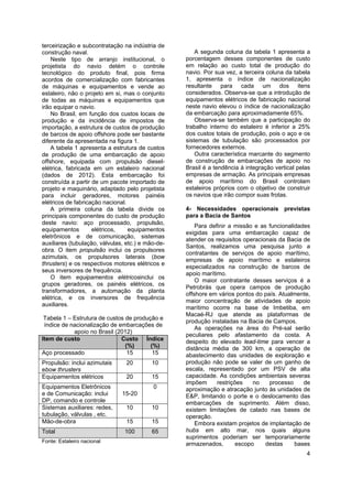 4
terceirização e subcontratação na indústria de
construção naval.
Neste tipo de arranjo institucional, o
projetista do navio detém o controle
tecnológico do produto final, pois firma
acordos de comercialização com fabricantes
de máquinas e equipamentos e vende ao
estaleiro, não o projeto em si, mas o conjunto
de todas as máquinas e equipamentos que
irão equipar o navio.
No Brasil, em função dos custos locais de
produção e da incidência de impostos de
importação, a estrutura de custos de produção
de barcos de apoio offshore pode ser bastante
diferente da apresentada na figura 1.
A tabela 1 apresenta a estrutura de custos
de produção de uma embarcação de apoio
offshore, equipada com propulsão diesel-
elétrica, fabricada em um estaleiro nacional
(dados de 2012). Esta embarcação foi
construída a partir de um pacote importado de
projeto e maquinário, adaptado pelo projetista
para incluir geradores, motores painéis
elétricos de fabricação nacional.
A primeira coluna da tabela divide os
principais componentes do custo de produção
deste navio: aço processado, propulsão,
equipamentos elétricos, equipamentos
eletrônicos e de comunicação, sistemas
auxiliares (tubulação, válvulas, etc.) e mão-de-
obra. O item propulsão inclui os propulsores
azimutais, os propulsores laterais (bow
thrusters) e os respectivos motores elétricos e
seus inversores de frequência.
O item equipamentos elétricosinclui os
grupos geradores, os painéis elétricos, os
transformadores, a automação da planta
elétrica, e os inversores de frequência
auxiliares.
Tabela 1 – Estrutura de custos de produção e
índice de nacionalização de embarcações de
apoio no Brasil (2012)
Item de custo Custo
(%)
Índice
(%)
Aço processado 15 15
Propulsão: inclui azimutais
ebow thrusters
20 10
Equipamentos elétricos 20 15
Equipamentos Eletrônicos
e de Comunicação: inclui
DP, comando e controle
15-20
0
Sistemas auxiliares: redes,
tubulação, válvulas , etc.
10 10
Mão-de-obra 15 15
Total 100 65
Fonte: Estaleiro nacional
A segunda coluna da tabela 1 apresenta a
porcentagem desses componentes de custo
em relação ao custo total de produção do
navio. Por sua vez, a terceira coluna da tabela
1, apresenta o índice de nacionalização
resultante para cada um dos itens
considerados. Observa-se que a introdução de
equipamentos elétricos de fabricação nacional
neste navio elevou o índice de nacionalização
da embarcação para aproximadamente 65%.
Observa-se também que a participação do
trabalho interno do estaleiro é inferior a 25%
dos custos totais de produção, pois o aço e os
sistemas de tubulação são processados por
fornecedores externos.
Outra característica marcante do segmento
de construção de embarcações de apoio no
Brasil é a tendência à integração vertical pelas
empresas de armação. As principais empresas
de apoio marítimo do Brasil controlam
estaleiros próprios com o objetivo de construir
os navios que irão compor suas frotas.
4- Necessidades operacionais previstas
para a Bacia de Santos
Para definir a missão e as funcionalidades
exigidas para uma embarcação capaz de
atender os requisitos operacionais da Bacia de
Santos, realizamos uma pesquisa junto a
contratantes de serviços de apoio marítimo,
empresas de apoio marítimo e estaleiros
especializados na construção de barcos de
apoio marítimo.
O maior contratante desses serviços é a
Petrobrás que opera campos de produção
offshore em vários pontos do país. Atualmente,
maior concentração de atividades de apoio
marítimo ocorre na base de Imbetiba, em
Macaé-RJ que atende as plataformas de
produção instaladas na Bacia de Campos.
As operações na área do Pré-sal serão
peculiares pelo afastamento da costa. A
despeito do elevado lead-time para vencer a
distância média de 300 km, a operação de
abastecimento das unidades de exploração e
produção não pode se valer de um ganho de
escala, representado por um PSV de alta
capacidade. As condições ambientais severas
impõem restrições no processo de
aproximação e atracação junto às unidades de
E&P, limitando o porte e o deslocamento das
embarcações de suprimento. Além disso,
existem limitações de calado nas bases de
operação.
Embora existam projetos de implantação de
hubs em alto mar, nos quais alguns
suprimentos poderiam ser temporariamente
armazenados, escopo destas bases
 