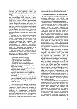 5
operacionais certamente estaria limitado aos
produtos de alta demanda, como, por
exemplo, fluidos de perfuração, óleo diesel e
água.
Além dos granéis líquidos, diversos itens
são demandados pelas unidades. Cargas
perigosas, rancho, equipamentos diversos e
risers, entre outros, compõem a diversidade
de itens, para os quais, nem sempre existe um
padrão regular de demanda. Na prática, isto
resulta em itens essenciais no processo de
E&P (por exemplo, peças de reposição para a
manutenção de um subsistema de uma sonda
de perfuração) sendo solicitados de última
hora, os quais devem ser consolidados em
embarcações que irão servir uma determinada
região.
Do ponto de vista logístico, tendo em vista
o distanciamento da costa, a área útil de
convés e a velocidade de cruzeiro (bem como
a velocidade máxima) são fatores que
merecem destaque na avaliação das
configurações alternativas de projeto,
considerando os aspectos econômicos
associados a estes arranjos, principalmente o
efeito na resistência ao avanço e o
correspondente consumo de combustível.
Das entrevistas com representantes da
contratante de serviços de apoio marítimo,
obtivemos os seguintes requisitos desejáveis
para um projeto dessa natureza:
- Velocidade de serviço: 15 nós
- Capacidade de carga: 4500 Dwt
- Tipo de Propulsão: diesel-elétrica
- Calado admissível em Imbetiba: 6 m
- Sistema de posicionamento dinâmico:
capaz de suportar correntezas de 4 nós
associadas a swell
- Baixo nível de ruído nas cabines devido
aos propulsores laterais
- Autonomia – aumento de 20 dias (das
embarcações convencionais) para 4 dias
- Seakeeping – excelente comportamento
em ondas
- A murada dos navios não deverá
prejudicar a visão ampla do convés a partir
dos guindastes de carga instalados nas
bases de apoio.
Como existem restrições na aproximação
das embarcações junto às plataformas, será
previsto um sistema capaz de remanejar a
carga no convés. Isto trará como principal
benefício a capacidadeda embarcação
descarregar e receber toda carga prevista,
sem restrições de alcance dos guindastesdas
plataformas em quaisquer condições de
aproamento. Para tanto está sendo previsto
uma murada tipo horsebar,equipadacom ponte
rolante, mas com boa visibilidade do convés.
5 – O projeto paramétrico de embarcações
A metodologia de definição do projeto por
otimização paramétrica em função das
funcionalidades exigidas para a embarcação
está sendo desenvolvida pela equipe da USP.
Tradicionalmente, o projeto de embarcações
é feito de maneira iterativa. Nesse processo
tanto as características que descrevem a
solução como os seus atributos de
desempenho são calculados sequencialmente
e de forma recorrente até que ocorra a
convergência para uma solução viável, ou
seja, até que todas as restrições de projeto
sejam satisfeitas. Uma representação gráfica
comum deste processo é a clássica espiral de
projeto, consagrada por (Evans, 1959), na qual
cada característica da embarcação é revisitada
várias vezes, e a cada iteração são fixadas
características com maior detalhamento
permitindo assim, uma evolução simultânea e
coerente do projeto. Por outro lado, admite-se
cada vez menos a possibilidade de mudanças
no projeto.
Em projetos navais, cada etapa da espiral
de projeto é influenciada pelas etapas
anteriores, da mesma forma que esta
influência nas etapas seguintes. A alteração de
um atributo da embarcação gera a
necessidade de alterar diversos outros, uma
vez que estes estão diretamente relacionados.
Embora seja uma metodologia consagrada,
nessa abordagem, as decisões tomadas nas
fases iniciais do projeto têm grande impacto na
solução final, e como nessa fase não existem
muitas informações sobre o produto final, o
projeto depende fortemente da experiência do
projetista, de embarcações semelhantes, de
regras de Sociedades Classificadoras e de
margens de segurança. Dessa maneira, é
interessante que já nas primeiras iterações, o
projetista possua boas estimativas de diversas
características da embarcação, de forma que,
em iterações futuras, mudanças grandes
sejam desnecessárias.
O avanço na capacidade e desempenho de
processamento dos computadores induziu um
grande desenvolvimento das técnicas de
representação matemática da superfície do
casco, dos métodos de análise de
desempenho e comportamento de navios,
além do desenvolvimento de métodos e
técnicas para solução numérica de problemas
de otimização. Tais avanços propiciaram e
vem propiciando mudanças importantes na
maneira como o projeto de embarcações é
 