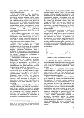 6
conduzido, principalmente nas fases
preliminares de projeto.
Uma desvantagem da abordagem
convencional é que essa, em geral, não
permite ao projetista explorar todo o espaço
das soluções viáveis e, na maioria dos casos,
não garante que se consiga obter a solução
ótima do ponto de vista dos critérios de projeto
estabelecidos. Para tentar minimizar essas
desvantagens, alguns pesquisadores propõe
tratar o problema de projeto como um
problema de otimização
multiobjetivo(Papanikolaou, 2010; Parsons &
Scott, 2004)
A abordagem utilizada pela USP para o
projeto do navio PSV segue nessa linha,
empregando uma metodologia na qual o
problema do projeto conceitual/preliminar do
navio PSV é tratado como um problema de
otimização multiobjetivo/multidisciplinar1
.
Muitos autores, como por exemplo,
Tancredi (2008), ressaltam que a maior
dificuldade em se implementar tal metodologia
reside no custo computacional inerente as
análises numéricas requeridas para a
avaliação do desempenho das soluções de
projeto, que quando realizadas repetidamente
de maneira paramétrica, inviabilizam o
processo de otimização.
Uma maneira de superar tal limitação é o
desenvolvimento de modelos analíticos
simplificados para avaliar os principais
atributos da embarcação. No entanto, tal
abordagem não condiz com a atual
disponibilidade das mais diversas e robustas
ferramentas de análise de desempenho.
Por outro lado, a utilização de superfícies
de respostas é um recurso conhecido para a
redução do tempo gasto para análises
computacionais. Zeboudj et al. (2005) e
Edwards& Jutan (1997), por exemplo,
demonstram que o uso de superfícies de
resposta para aumentar a eficiência do
processo de projeto é bem difundido, sendo
empregado nos mais diferentes tipos de
problema.
Superfícies de resposta são modelos de
predição capazes de interpolar resultados a
partir de um histórico conhecido. A principal
característica dessa técnica é que a obtenção
dos resultados é um processo analítico e,
portanto, muito mais rápido do que os
processos de dependem da realização de
simulações, ensaios ou métodos numéricos.
1
A caracterização do problema multidisciplinar requer não
apenas que os objetivos do projeto pertençam a disciplinas
diferentes mas, como ressalta Tancredi (2008), tais objetivos
devem apresentar interdependência.
As superfícies de respostas utilizadas neste
trabalho foram obtidas com o uso de redes
neurais artificiais, cuja principal vantagem é a
representação de padrões complexos de difícil
modelagem analítica. Destaca-se uma das
primeiras aplicações do uso de redes neurais
no projeto de estruturas navais, visto em
Goggins (1989) e os recentes trabalhos de
Martins & Lobo (2007) e Unar (2007) que
descrevem o emprego dessa técnica no estudo
do comportamento hidrodinâmico de
embarcações.
Na metodologia empregada, os parâmetros
da descrição geométrica do casco
(comprimento, boca, calado, pontal, coeficiente
de bloco, entre outros) constituem o conjunto
de variáveis de projeto. A geometria da
embarcação é construída, parametricamente,
em um programa CAD, a partir de algumas
curvas básicas parametrizadas (como a curva
da quilha representada na figura 2) a partir das
quais é possível gerar a superfície do casco da
embarcação.
Figura 2 – Curva paramétrica da quilha.
O conceito de projeto paramétrico de
embarcações é bastante conhecido e pode ser
visto em diversos trabalhos tais como Mistree
et al. (1990) e o recente trabalho de Xuebin
(2009).
Com base na geometria desenvolvida,
determina-se um conjunto de características,
que permite avaliar na fase preliminar de
projeto alguns dos atributos de desempenho
fundamentais da embarcação.
Para o projeto do PSV foram desenvolvidos
dois modelos de síntese de diferentes níveis
hierárquicos. O primeiro modelo baseia-se
unicamente em uma formulação analítica onde
os principais atributos de desempenho da
embarcação, como resistência ao avanço,
comportamento no mar, capacidade de carga e
estabilidade, são determinados, a partir das
variáveis de projeto, por meio de formulações
clássicas disponíveis na literatura como, por
exemplo, encontradas em Parsons (2003).
Esse modelo simplificado fornece as
primeiras informações acerca do projeto
conceitual do navio PSV considerando
diferentes atributos (requisitos) do projeto, tais
como capacidade de carga, velocidade de
operação, capacidade de manobra, entre
outros.
 