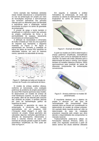 7
Como exemplo das hipóteses adotadas
nesse modelo descreve-se o comportamento
no mar da embarcação em projeto por meio
de formulações empíricas e semi-empíricas
que fornecem estimativas dos períodos
naturais para os diferentes graus de liberdade
e estimativas para a aceleração vertical
encontrada na popa e no centro de gravidade
da embarcação.
O arranjo de carga a bordo também é
simplificado e é definido a partir das variáveis
do projeto, coeficientes de forma e da
permeabilidade de espaços, tipicamente
encontrados em embarcações PSV.
A definição da necessidade e dimensões
do bulbo é tratada por meio de uma superfície
de resposta que representa o diagrama
mostrado na Figura 3. Na figura é
representado em vermelho a avaliação do
banco de dados de navios PSV operando na
velocidade máxima, em azul os mesmos
navios, operando na velocidade de serviço.
Figura 3 – Definição do bulbo em função do
número de Froude e do coeficiente de bloco.
O modelo de síntese analítico oferece,
conforme já mencionado, uma avaliação
preliminar do problema de projeto paramétrico
do navio PSV.Visando aprimorar esse modelo,
foi desenvolvido um modelo de síntese de
nível hierárquico superior, no qual a solução
de projeto, além de ser descrita pelo conjunto
das variáveis de projeto, é também descrita
por meio da representação gráfica da
superfície do casco.
Inicialmente, a geometria do casco da
embarcação é construída, de maneira
automatizada, em um programa CAD
(“Computer Aided Design”), a partir das
variáveis de projeto. Dessa geometria são
calculadas algumas restrições geométricas e
atributos de desempenho, relacionados a
áreas e volumes internos do casco. Um
exemplo de solução gerada a partir do modelo
paramétrico simplificado do PSV pode ser
visto na Figura 4.
Em seguida, é realizada a análise
hidrostática da embarcação, de onde são
extraídos os valores do deslocamento, posição
longitudinal do centro de carena e altura
metacêntrica.
Figura 4 – Exemplo de solução.
A partir do modelo em CAD é determinado o
arranjo preliminar simplificado, exemplificado
na figura 5, bem como as restrições de áreas e
volumes. Os dados são então utilizados para a
determinação de pesos e centros, que incluem
também os modelos clássicos (Parsons, 2003)
semi-empíricos para predição de pesos de
diferentes componentes de embarcações
convencionais.
Figura 5 – Arranjo preliminar no modelo 3D
parametrizado.
É importante destacar que o objetivo do
projeto é alcançar um alto grau de
nacionalização dos componentes. Esse
requisito deve ser levado em consideração no
desenvolvido do modelo de síntese proposto.
Um exemplo deste requisito pode ser visto na
determinação do peso da instalação
propulsora requerida pelo projeto que deve
atender a disponibilidade dos componentes no
mercado nacional.
Tradicionalmente poder-se-ia utilizar as
formulações clássicas (Parsons, 2003), ou
então uma regressão construída a partir de
dados acerca dos atuais sistemas utilizados
 