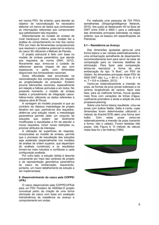 8
em navios PSV. No entanto, para atender ao
objetivo de nacionalização foi necessário
elaborar um banco de dados que contivessem
as informações referentes aos componentes
que satisfizessem tais requisitos.
Diferentemente do modelo de síntese de
nível hierárquico menor, esse modelo faz a
análise do comportamento no mar dos navios
PSV por meio de ferramentas computacionais
que resolvem o problema potencial no entorno
do casco 3D utilizando o Método de Painéis.
O projeto estrutural é feito com base no
modelo de síntese paramétrico que atende
aos requisitos da norma (DNV, 2012).
Novamente aqui, tomou-se o cuidado de
selecionar apenas chapas de aço com
espessuras e perfis com dimensões
disponíveis nos fornecedores nacionais.
Outra dificuldade real encontrada na
nacionalização dos componentes diz respeito
ao projeto/seleção do propulsor. Existem
poucos fabricantes nacionais, especialmente
em relação a hélices azimutais e em dutos. No
presente momento, o modelo de síntese
realiza o procedimento de integração casco-
hélice-motor utilizando os dados referentes à
clássica série B-Thrust.
A vantagem do modelo proposto é que ao
contrário da clássica metodologia de projeto
iterativo em que, partindo-se dos requisitos,
obtém-se uma solução viável, a metodologia
paramétrica permite obter um conjunto de
soluções que podem ser facilmente
modificadas e reavaliadas a fim de atender a
novos requisitos, incluir novas restrições ou
priorizar atributos de interesse.
A utilização de superfícies de resposta,
incorporadas ao modelo de síntese, permite
que o processo de reavaliação das soluções
seja acelerado (especialmente nos modelos
de analise de ordem superior, que dependam
de análises numéricas) e os resultados
tornem-se mais robustos e confiáveis a cada
configuração avaliada.
Por outro lado, a solução obtida é descrita
unicamente por meio das variáveis de projeto
e da representação geométrica paramétrica
do casco da embarcação, requerendo,
portanto, um maior detalhamento da solução a
ser implementada.
6 -Desenvolvimento do casco pela COPPE/
UFRJ
O casco desenvolvido pela COPPE/UFRJé
para um PSV Fluideiro de 4500dwt.O projeto
conceitual partiu da criação de uma forma
otimizada de casco com base em avaliação
hidrodinâmica de resistência ao avanço e
comportamento em ondas.
Foi realizada uma pesquisa de 724 PSVs
semelhantes (ShippingIntelligence Network,
2010), dos quais se destacaram 45 na faixa de
DWT entre 4300 e 4900 t, para a calibração
das dimensões principais estimadas na etapa
anterior, que se baseou em especificações da
Petrobras.
6.1 – Resistência ao Avanço
Das dimensões ajustadas gerou-se uma
forma básica a ser variada sistematicamente e
uma embarcação semelhante de desempenho
reconhecidamente bom para servir de base de
comparação para os menores detalhes da
otimização. Para fazer esta comparação
tentou-se reproduzir a forma de uma
embarcação do tipo “X Bow”, um PSV da
Ulstein. As dimensões principais deste PSV de
4500 DWT são: LOA = 89 m, B = 19 m, D = 8
m, T = 6.6 m (Ulstein, 2012).
Variou-se sistematicamente a imersão da
popa, as formas da proa (proas bulbosas) e os
centros longitudinais de carena. Após esta
fase, para as melhores formas, houve ajustes
mais finos com variações de linhas d’água,
coeficiente prismático e ainda a adição de uma
proawave-piercing.
Sobre uma forma básica resultante, criou-se
proas com bulbos Nabla, Delta e Lente, cujas
dimensões foram determinadas utilizando o
método de Kracht(1978) além uma forma sem
bulbo. Com estas proas variou-se
sistematicamente a imersão da popa (variando
a forma, não o calado). Foram testadas três
popas, vide Figura 6. O método de cálculo
nesta fase foi o de Holtrop (1984).
 