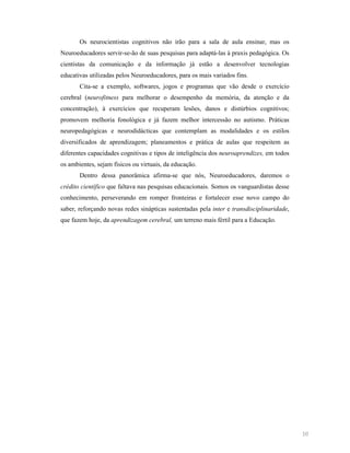 Os neurocientistas cognitivos não irão para a sala de aula ensinar, mas os
Neuroeducadores servir-se-ão de suas pesquisas para adaptá-las à praxis pedagógica. Os
cientistas da comunicação e da informação já estão a desenvolver tecnologias
educativas utilizadas pelos Neuroeducadores, para os mais variados fins.
Cita-se a exemplo, softwares, jogos e programas que vão desde o exercício
cerebral (neurofitness para melhorar o desempenho da memória, da atenção e da
concentração), à exercícios que recuperam lesões, danos e distúrbios cognitivos;
promovem melhoria fonológica e já fazem melhor intercessão no autismo. Práticas
neuropedagógicas e neurodidácticas que contemplam as modalidades e os estilos
diversificados de aprendizagem; planeamentos e prática de aulas que respeitem as
diferentes capacidades cognitivas e tipos de inteligência dos neuroaprendizes, em todos
os ambientes, sejam físicos ou virtuais, da educação.
Dentro dessa panorâmica afirma-se que nós, Neuroeducadores, daremos o
crédito científico que faltava nas pesquisas educacionais. Somos os vanguardistas desse
conhecimento, perseverando em romper fronteiras e fortalecer esse novo campo do
saber, reforçando novas redes sinápticas sustentadas pela inter e transdisciplinaridade,
que fazem hoje, da aprendizagem cerebral, um terreno mais fértil para a Educação.

10

 