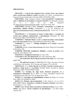 BIBLIOGRAFIA
ERLAUER, L. A sala de aula compatível com o cérebro: Usar o que sabemos
sobre o cérebro para melhorar o ensino. Alexandria, VA: ASCD - Associação para o
Desenvolvimento de Supervisão e Currículo. ISBN: 0871207486. (2003).
FER A DES, Sérgio Henrique Cordeiro Caldas. eurodireito? Considerações
sobre a influência da neurociência no processo decisório. Jus Navigandi, Teresina,
ano
14,
n.
2342,
29
nov.
2009.
Disponível
em:<http://jus.uol.com.br/revista/texto/13938>. Acesso em:10 mar. 2011.
FER A DEZ, Atahualpa e Marly. euroética, "neurodireito" e os limites da
neurociência. Boletim Jurídico, Uberaba/MG, a. 5, no 752. Disponível em:
http://www.boletimjuridico.com.br/ doutrina/texto.asp?id=2190 Acesso em: 10 mar.
2011.
FITZGERALD, J. R. Ferramenta de Ensino: Usando dados e a pesquisa do
cérebro para melhorar continuamente a Aprendizagem. Milwaukee, WI: ASQ
Quality Press. ISBN: 978-0-87389-661-0. ( 2005).
GARD ER, H. Mudando Mentes. A arte e a ciência de mudar o nosso próprio
povo e de outras mentes. Boston: Harvard Business School Press, 2004.
GARD ER, H., e Hatch, T., “Multiple Intelligence Go to School”, Education
Research, 18, 8, 1989.
GARD ER, Howard. A nova ciência da mente. São Paulo: Editora da Universidade
de São Paulo, 1996.
GARD ER, HOWARD. Inteligências Múltiplas: a teoria na prática. Porto
Alegre RS: Artes Médicas, 1993.
GOLEMA , D. Inteligência Emocional. Ed. Ática, 1996.
GAZZA IGA, M.S. The ethical brain. New York: Dana Press, 2005.
______. The social brain: discovering the networks of the mind. New York: Basic
Books, 1985.
______. The split brain in man. In: ORNSTEIN, R.E. (Org.). The nature of human
consciousness. San Francisco: W.H. Freeman and Company, 1973. p.89-100.
GREE LEAF, R. K. Ensino Baseado no Cérebro: Fazendo Conexões para a
memória a longo prazo e a recordação. Newfield, Maine: Greenleaf & Papanek
Publicações. ISBN: 978-0976786009. (2005).
HARRIS, L.J. Teaching the right brain: historical perspective on a
contemporary educational. fad. In: BEST, C.T. (Org.). Hemispheric function and
collaboration in the child. New York: Academic Press, 1985.
JE SE , E.P. Estratégias de compatibilidade cerebral. San Diego, CA: Corwin
Press. ISBN: 978-1890460419. (2004).
JO ES, E.G. Plasticity and neuroplasticity. J. Hist. Neurosci., v.9, n.1, p.37-9,
2000. LE T, Roberto. euroética: A ousadia de Prometeu retomada. Neurociência,
Rio de Janeiro, v. 2, n. 5, 2005.
MORI , Edgar. Os sete saberes necessários à educação do futuro. Cortez, 2000.
POZO, Juan Ignácio. Teorias Cognitivas da aprendizagem. 3. ed. Porto Alegre:
Artmed, 1998.

11

 