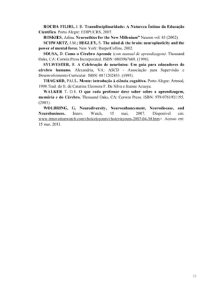 ROCHA FILHO, J. B. Transdisciplinaridade: A atureza Íntima da Educação
Científica. Porto Alegre: EDIPUCRS, 2007.
ROSKIES, Adina. euroethics for the ew Millenium” Neuron vol. 85 (2002).
SCHWARTZ, J.M.; BEGLEY, S. The mind & the brain: neuroplasticity and the
power of mental force. New York: HarperCollins, 2002.
SOUSA, D. Como o Cérebro Aprende (com manual de aprendizagem). Thousand
Oaks, CA: Corwin Press Incorporated. ISBN: 0803967608. (1998).
SYLWESTER, R. A Celebração de neurônios: Um guia para educadores do
cérebro humano. Alexandria, VA: ASCD - Associação para Supervisão e
Desenvolvimento Curricular. ISBN: 0871202433. (1995).
THAGARD, PAUL. Mente: introdução à ciência cognitiva. Porto Alegre: Artmed,
1998.Trad. do fr. de Catarina Eleonora F. Da Silva e Jeanne Azuaya.
WALKER T. D.E. O que cada professor deve saber sobre a aprendizagem,
memória e do Cérebro. Thousand Oaks, CA: Corwin Press. ISBN: 978-0761931195.
(2003).
WOLBRI G, G.
eurodiversity,
euroenhancement,
eurodisease, and
eurobusiness.
Innov.
Watch,
15
mai,
2007.
Disponível
em:
www.innovationwatch.com/choiceisyours/choiceisyours-2007-04-30.htm>. Acesso em:
15 mar. 2011.

12

 