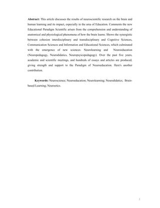 Abstract: This article discusses the results of neuroscientific research on the brain and
human learning and its impact, especially in the area of Education. Comments the new
Educational Paradigm Scientific arisen from the comprehension and understanding of
anatomical and physiological phenomena of how the brain learns. Shows the synergistic
between cohesion interdisciplinary and transdisciplinary and Cognitive Sciences,
Communication Sciences and Information and Educational Sciences, which culminated
with the emergence of new sciences: Neurolearning and

Neuroeducation

(Neuropedagogy, Neurodidatics, Neuropsyicopedagogy). Over the past five years,
academic and scientific meetings, and hundreds of essays and articles are produced,
giving strength and support to the Paradigm of Neuroeducation. Here's another
contribution.

Keywords: Neuroscience; Neuroeducation; Neurolearning; Neurodidatics; Brainbased Learning; Neuroetics.

2

 