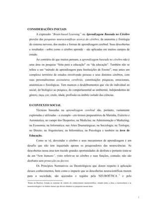 CO SIDERAÇÕES I ICIAIS
A expressão “Brain-based Learning” ou Aprendizagem Baseada no Cérebro
provém das pesquisas neurocientíficas acerca do cérebro, da anatomia e fisiologia
do sistema nervoso, dos modos e formas de aprendizagem cerebral. Suas descobertas
e resultados - sobre como o cérebro aprende – são aplicadas em muitos campos de
estudo.
Ao contrário do que muitos pensam, a aprendizagem baseada no cérebro não é
uma área ou pesquisa “feita para a educação” ou “da educação”. Também não se
refere a um “método de aprendizagem para Instituições de Ensino”, mas antes um
complexo território de estudos envolvendo pessoas e seus distintos cérebros, com
suas personalíssimas assinaturas cerebrais, constituições psíquicas, emocionais,
anatómicas e fisiológicas. Tem nuances e desdobramentos que vão do individual ao
social, do biológico ao psíquico, do comportamental ao ambiental, independentes de
género, raça, cor, credo, idade, profissão ou âmbito isolado das ciências.

O CO TEXTO SOCIAL
Técnicas baseadas na aprendizagem cerebral são, portanto, vastamente
exploradas e utilizadas - a exemplo - em treinos preparatórios da Marinha, Exército e
Aeronáutica; no campo dos Desportos; na Medicina; na Administração e Marketing;
na Economia; na Informática; nas Artes Dramatúrgicas, na Sociologia; na Teologia;
no Direito; na Arquitectura; na Informática; na Psicologia e também na área de
Educação.
Como se vê, desvendar o cérebro e seus mecanismos de aprendizagem é um
desafio que não tem inquietado apenas os pesquisadores das neurociências. As
descobertas nessa área tem trazido grandes oportunidades de desfrute e portanto trata-se
de um “bem humano”, visto referir-se ao cérebro e suas funções, contudo; não são
desfrutes sem protecção ou decoro.
Os Princípios Normativos ou Deontológicos que dizem respeito à aplicação
desses conhecimentos, bem como o impacto que as descobertas neurocientíficas trazem
para a sociedade, são ajuizados e regidos pela NEUROÉTICA
1

1

e pelo

Ramo da Bioética. Estuda os sistemas de valores do conhecimento neurocientífico, situado entre a ética, a neurociência e as

neurotecnologias e os limites morais que devem obedecer as pesquisas nessas áreas.

3

 