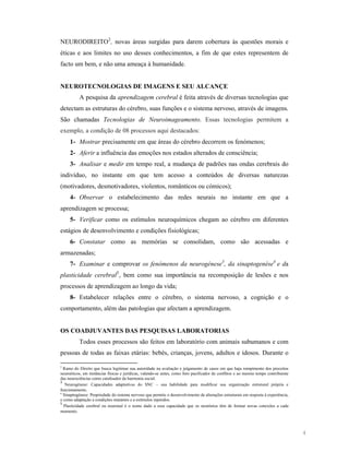 NEURODIREITO 2, novas áreas surgidas para darem cobertura às questões morais e
éticas e aos limites no uso desses conhecimentos, a fim de que estes representem de
facto um bem, e não uma ameaça à humanidade.

EUROTEC OLOGIAS DE IMAGE S E SEU ALCA ÇE
A pesquisa da aprendizagem cerebral é feita através de diversas tecnologias que
detectam as estruturas do cérebro, suas funções e o sistema nervoso, através de imagens.
São chamadas Tecnologias de

euroimageamento. Essas tecnologias permitem a

exemplo, a condição de 08 processos aqui destacados:
1- Mostrar precisamente em que áreas do cérebro decorrem os fenómenos;
2- Aferir a influência das emoções nos estados alterados de consciência;
3- Analisar e medir em tempo real, a mudança de padrões nas ondas cerebrais do
indivíduo, no instante em que tem acesso a conteúdos de diversas naturezas
(motivadores, desmotivadores, violentos, românticos ou cómicos);
4- Observar o estabelecimento das redes neurais no instante em que a
aprendizagem se processa;
5- Verificar como os estímulos neuroquímicos chegam ao cérebro em diferentes
estágios de desenvolvimento e condições fisiológicas;
6- Constatar como as memórias se consolidam, como são acessadas e
armazenadas;
7- Examinar e comprovar os fenómenos da neurogénese3, da sinaptogenése4 e da
plasticidade cerebral5 , bem como sua importância na recomposição de lesões e nos
processos de aprendizagem ao longo da vida;
8- Estabelecer relações entre o cérebro, o sistema nervoso, a cognição e o
comportamento, além das patologias que afectam a aprendizagem.

OS COADJUVA TES DAS PESQUISAS LABORATORIAS
Todos esses processos são feitos em laboratório com animais subumanos e com
pessoas de todas as faixas etárias: bebés, crianças, jovens, adultos e idosos. Durante o
2
Ramo do Direito que busca legitimar sua autoridade na avaliação e julgamento de casos em que haja rompimento dos preceitos
neuroéticos, em instâncias físicas e jurídicas, valendo-se antes, como foro pacificador de conflitos e ao mesmo tempo contribuinte
das neurociências como catalisador da harmonia social.
3
Neurogénese: Capacidades adaptativas do SNC – sua habilidade para modificar sua organização estrutural própria e
funcionamento.
4
Sinaptogénese: Propriedade do sistema nervoso que permite o desenvolvimento de alterações estruturais em resposta à experiência,
e como adaptação a condições mutantes e a estímulos repetidos.
5
Plasticidade cerebral ou neuronal é o nome dado a essa capacidade que os neurónios têm de formar novas conexões a cada
momento.

4

 