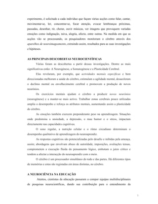 experimento, é solicitado a cada indivíduo que façam várias acções como falar, cantar,
movimentar-se, ler, concentrar-se, focar atenção, evocar lembranças próximas,
passadas, desenhar, rir, chorar, ouvir músicas, ver imagens que provoquem variadas
emoções como indignação, raiva, alegria, afecto, entre outras. Na medida em que as
acções vão se processando, os pesquisadores monitoram o cérebro através dos
aparelhos de neuroimageamento, extraindo assim, resultados para as suas investigações
e hipóteses.

AS PRI CIPAIS DESCOBERTAS EUROCIE TÍFICAS
Várias foram as descobertas a partir dessas investigações. Dentre as mais
significativas estão: A Neurogénese, a Somatogénese e a Plasticidade Cerebral.
Elas revelaram, por exemplo, que actividades mentais específicas e bem
direccionadas melhoram a saúde do cérebro, estimulam a agilidade mental, desaceleram
o declínio mental ou envelhecimento cerebral e promovem a produção de novos
neurónios.
Os exercícios mentais ajudam o cérebro a produzir novos neurónios
(neurogénese) e a manter-se mais activo. Trabalhar zonas cerebrais pouco utilizadas
amplia o desempenho e reforça os atributos mentais, aumentando assim a plasticidade
do cérebro.
As emoções também exercem preponderante peso na aprendizagem. Situações
onde predomina a ansiedade, a depressão, o mau humor e o stress, impactam
directamente nas capacidades cognitivas.
O sono regular, a nutrição celular e o ritmo circadiano determinam o
desempenho qualitativo de aprendizagem do neuroaprendiz.
As respostas cognitivas são potencializadas pelo desafio e inibidas pela ameaça,
assim; abordagens que envolvam abuso de autoridade, imposições, avaliações tensas,
comprometem a execução fluida do pensamento lógico, embotam o juízo crítico e
tendem a afectar a interacção do neuroaprendiz com o meio.
O cérebro é um processador simultâneo do todo e das partes. Há diferentes tipos
de memórias e estas são registadas em áreas distintas, no cérebro.

A EUROCIÊ CIA A EDUCAÇÃO
Atentos, cientistas da educação passaram a compor equipas multidisciplinares
de pesquisas neurocientíficas, dando sua contribuição para o entendimento da

5

 