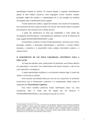 aprendizagem baseada no cérebro. Os assuntos ligados à cognição, nomeadamente
quanto às altas funções executivas como linguagem, escrita, memória, atenção,
percepção, órgãos dos sentidos e a aprendizagem em si, são exemplos de temáticas
investigadas entre os profissionais dessas equipas.
Versam ainda neste cenário, o papel das emoções, dos circuitos de recompensa,
dos mecanismos de luta ou fuga, do medo e do estresse, não ficando à parte as questões
psicomotoras e suas conexões com o sistema nervoso.
A partir daí, demarcou-se as áreas que compunham o vasto campo das
investigações neurofisiológicas e neuroanatómicas, definindo o puzzle de interesses da
então surgida NEUROAPRENDIZAGEM6, a saber:
Os hemisférios cerebrais, O córtex frontal (pensamento, raciocínio, juízo crítico,
percepção, atenção), o hipocampo (aprendizagem e memória): o sistema límbico
(emoções, e memória) e o mesencéfalo (visão, audição, movimentos oculares e o
sistema motor).

O SURGIME TO DE UM

OVO PARADIGMA CIE TÍFICO PARA A

EDUCAÇÃO
Ao longo das décadas muito conhecimento foi produzido, mas ficaram adstritos
aos especialistas e suas áreas. Tais conhecimentos não faziam conexões, a não ser em
casos específicos, investigativos.
A super-especialização académica e sua dicotomia cederam lugar à coesão dos
saberes e ao elo entre as ciências.
Essa crescente necessidade acabou por criar um eixo organizador de afinidades
pesquisísticas que se fortaleceram e passaram a se complementar, dando ensejo ao
surgimento das eurociências Cognitivas.
Esse tronco científico promoveu muitas ramificações, dessa vez, mais
cooperativas

entre

si.

Todas

elas

são

ligadas

por

um

interesse:

A

NEUROAPRENDIZAGEM, ou Aprendizagem baseada no cérebro.

6
Neuroaprendizagem. Do ponto de vista técnico é “todo processo de aprendizagem, adquirido através da aplicação de metodologias
técnicas e tecnológicas e demais recursos neurocientíficos de desenvolvimento, ampliação, correcção e aperfeiçoamento dos
atributos cerebrais e mentais, propiciando ao indivíduo maior autonomia cognitiva; capacidade apreensiva e associativa;
metacompetências; qualidade de vida e saúde mental”. Trata-se também do processo de construção sináptica estabelecida sob
diretrizes técnicas interdisciplinares, que visam melhorar a eficácia dos atributos cerebrais durante o processo de retenção do
conhecimento no centro mnemónico do neuroaprendiz. (Nota da Autora).

6

 
