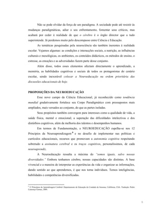 Não se pode olvidar da força de um paradigma. A sociedade pode até resistir às
mudanças paradigmáticas, adiar o seu enfrentamento, fomentar seus críticos, mas
acabará por ceder à realidade de que o cérebro é o órgão director que a tudo
superintende. Já perdemos muito pelo descompasso entre Ciência e Educação.
As temáticas pesquisadas pela neurociência são também inerentes à realidade
escolar. Vejamos algumas: as condições e interacções sociais, a nutrição, as influências
culturais e mesológicas, os ambientes, os conteúdos didácticos, os métodos de ensino, o
estresse, as emoções e as adversidades fazem parte desse conjunto.
Além disso, todos esses elementos afectam directamente o aprendizado, a
memória, as habilidades cognitivas e sociais de todos os protagonistas do cenário
escolar, sendo inexorável colocar a

euroeducação na ordem prioritária das

discussões educacionais de hoje.

PROPOSIÇÕES DA EUROEDUCAÇÃO
Esse novo campo da Ciência Educacional, já reconhecido como tendência
mundial gradativamente fortalece seu Corpo Paradigmático com pressupostos mais
ampliados, mais versados ao conjunto, do que as partes isoladas.
Seus propósitos também convergem para interesses como a qualidade de vida, a
saúde física, mental e emocional; a superação das dificuldades intelectivas e dos
distúrbios cognitivos, além da melhoria dos talentos e desempenhos humanos.
Em termos de Fundamentação, a NEUROEDUCAÇÃO espelha-se nos 12
Princípios da Neuroaprendizagem 8 e no desafio de implementar nas políticas e
currículos educacionais, recursos que promovam a autonomia cognitiva respeitando
sobretudo a assinatura cerebral e os traços cognitivos, personalíssimos, de cada
neuroaprendiz.
A Neuroeducação ressalta a máxima do “somos iguais, salvo nossas
diversidades.” Embora tenhamos cérebro, nossas capacidades são distintas. A base
vivencial e a maneira de interpretar as experiências da vida e organizar as informações,
dando sentido ao que aprendemos, é que nos torna indivíduos. Temos inteligências,
habilidades e competências diversificadas.

8

12 Princípios da Aprendizagem Cerebral: Departamento de Educação do Condado de Sonoma, Califórnia, USA. Tradução: Pedro
Lourenço Gomes, 2009.

8

 