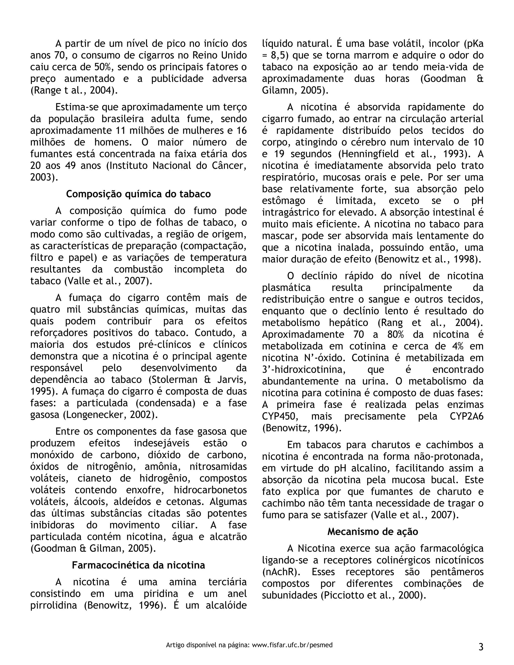 Artigo disponível na página: www.fisfar.ufc.br/pesmed 3
A partir de um nível de pico no início dos
anos 70, o consumo de cigarros no Reino Unido
caiu cerca de 50%, sendo os principais fatores o
preço aumentado e a publicidade adversa
(Range t al., 2004).
Estima-se que aproximadamente um terço
da população brasileira adulta fume, sendo
aproximadamente 11 milhões de mulheres e 16
milhões de homens. O maior número de
fumantes está concentrada na faixa etária dos
20 aos 49 anos (Instituto Nacional do Câncer,
2003).
Composição química do tabaco
A composição química do fumo pode
variar conforme o tipo de folhas de tabaco, o
modo como são cultivadas, a região de origem,
as características de preparação (compactação,
filtro e papel) e as variações de temperatura
resultantes da combustão incompleta do
tabaco (Valle et al., 2007).
A fumaça do cigarro contêm mais de
quatro mil substâncias químicas, muitas das
quais podem contribuir para os efeitos
reforçadores positivos do tabaco. Contudo, a
maioria dos estudos pré-clínicos e clínicos
demonstra que a nicotina é o principal agente
responsável pelo desenvolvimento da
dependência ao tabaco (Stolerman & Jarvis,
1995). A fumaça do cigarro é composta de duas
fases: a particulada (condensada) e a fase
gasosa (Longenecker, 2002).
Entre os componentes da fase gasosa que
produzem efeitos indesejáveis estão o
monóxido de carbono, dióxido de carbono,
óxidos de nitrogênio, amônia, nitrosamidas
voláteis, cianeto de hidrogênio, compostos
voláteis contendo enxofre, hidrocarbonetos
voláteis, álcoois, aldeídos e cetonas. Algumas
das últimas substâncias citadas são potentes
inibidoras do movimento ciliar. A fase
particulada contém nicotina, água e alcatrão
(Goodman & Gilman, 2005).
Farmacocinética da nicotina
A nicotina é uma amina terciária
consistindo em uma piridina e um anel
pirrolidina (Benowitz, 1996). É um alcalóide
líquido natural. É uma base volátil, incolor (pKa
= 8,5) que se torna marrom e adquire o odor do
tabaco na exposição ao ar tendo meia-vida de
aproximadamente duas horas (Goodman &
Gilamn, 2005).
A nicotina é absorvida rapidamente do
cigarro fumado, ao entrar na circulação arterial
é rapidamente distribuído pelos tecidos do
corpo, atingindo o cérebro num intervalo de 10
e 19 segundos (Henningfield et al., 1993). A
nicotina é imediatamente absorvida pelo trato
respiratório, mucosas orais e pele. Por ser uma
base relativamente forte, sua absorção pelo
estômago é limitada, exceto se o pH
intragástrico for elevado. A absorção intestinal é
muito mais eficiente. A nicotina no tabaco para
mascar, pode ser absorvida mais lentamente do
que a nicotina inalada, possuindo então, uma
maior duração de efeito (Benowitz et al., 1998).
O declínio rápido do nível de nicotina
plasmática resulta principalmente da
redistribuição entre o sangue e outros tecidos,
enquanto que o declínio lento é resultado do
metabolismo hepático (Rang et al., 2004).
Aproximadamente 70 a 80% da nicotina é
metabolizada em cotinina e cerca de 4% em
nicotina N’-óxido. Cotinina é metabilizada em
3’-hidroxicotinina, que é encontrado
abundantemente na urina. O metabolismo da
nicotina para cotinina é composto de duas fases:
A primeira fase é realizada pelas enzimas
CYP450, mais precisamente pela CYP2A6
(Benowitz, 1996).
Em tabacos para charutos e cachimbos a
nicotina é encontrada na forma não-protonada,
em virtude do pH alcalino, facilitando assim a
absorção da nicotina pela mucosa bucal. Este
fato explica por que fumantes de charuto e
cachimbo não têm tanta necessidade de tragar o
fumo para se satisfazer (Valle et al., 2007).
Mecanismo de ação
A Nicotina exerce sua ação farmacológica
ligando-se a receptores colinérgicos nicotínicos
(nAchR). Esses receptores são pentâmeros
compostos por diferentes combinações de
subunidades (Picciotto et al., 2000).
 