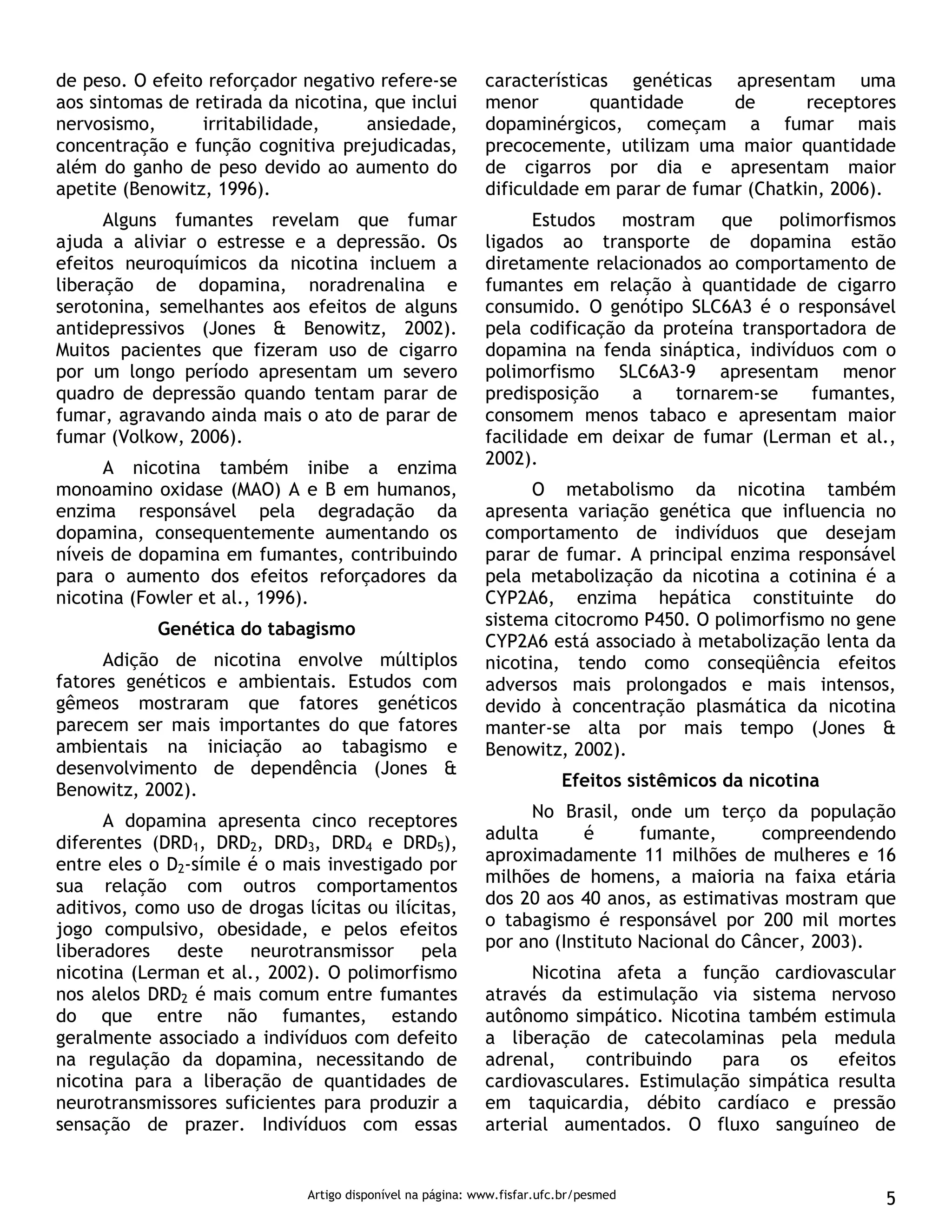 Artigo disponível na página: www.fisfar.ufc.br/pesmed 5
de peso. O efeito reforçador negativo refere-se
aos sintomas de retirada da nicotina, que inclui
nervosismo, irritabilidade, ansiedade,
concentração e função cognitiva prejudicadas,
além do ganho de peso devido ao aumento do
apetite (Benowitz, 1996).
Alguns fumantes revelam que fumar
ajuda a aliviar o estresse e a depressão. Os
efeitos neuroquímicos da nicotina incluem a
liberação de dopamina, noradrenalina e
serotonina, semelhantes aos efeitos de alguns
antidepressivos (Jones & Benowitz, 2002).
Muitos pacientes que fizeram uso de cigarro
por um longo período apresentam um severo
quadro de depressão quando tentam parar de
fumar, agravando ainda mais o ato de parar de
fumar (Volkow, 2006).
A nicotina também inibe a enzima
monoamino oxidase (MAO) A e B em humanos,
enzima responsável pela degradação da
dopamina, consequentemente aumentando os
níveis de dopamina em fumantes, contribuindo
para o aumento dos efeitos reforçadores da
nicotina (Fowler et al., 1996).
Genética do tabagismo
Adição de nicotina envolve múltiplos
fatores genéticos e ambientais. Estudos com
gêmeos mostraram que fatores genéticos
parecem ser mais importantes do que fatores
ambientais na iniciação ao tabagismo e
desenvolvimento de dependência (Jones &
Benowitz, 2002).
A dopamina apresenta cinco receptores
diferentes (DRD1, DRD2, DRD3, DRD4 e DRD5),
entre eles o D2-símile é o mais investigado por
sua relação com outros comportamentos
aditivos, como uso de drogas lícitas ou ilícitas,
jogo compulsivo, obesidade, e pelos efeitos
liberadores deste neurotransmissor pela
nicotina (Lerman et al., 2002). O polimorfismo
nos alelos DRD2 é mais comum entre fumantes
do que entre não fumantes, estando
geralmente associado a indivíduos com defeito
na regulação da dopamina, necessitando de
nicotina para a liberação de quantidades de
neurotransmissores suficientes para produzir a
sensação de prazer. Indivíduos com essas
características genéticas apresentam uma
menor quantidade de receptores
dopaminérgicos, começam a fumar mais
precocemente, utilizam uma maior quantidade
de cigarros por dia e apresentam maior
dificuldade em parar de fumar (Chatkin, 2006).
Estudos mostram que polimorfismos
ligados ao transporte de dopamina estão
diretamente relacionados ao comportamento de
fumantes em relação à quantidade de cigarro
consumido. O genótipo SLC6A3 é o responsável
pela codificação da proteína transportadora de
dopamina na fenda sináptica, indivíduos com o
polimorfismo SLC6A3-9 apresentam menor
predisposição a tornarem-se fumantes,
consomem menos tabaco e apresentam maior
facilidade em deixar de fumar (Lerman et al.,
2002).
O metabolismo da nicotina também
apresenta variação genética que influencia no
comportamento de indivíduos que desejam
parar de fumar. A principal enzima responsável
pela metabolização da nicotina a cotinina é a
CYP2A6, enzima hepática constituinte do
sistema citocromo P450. O polimorfismo no gene
CYP2A6 está associado à metabolização lenta da
nicotina, tendo como conseqüência efeitos
adversos mais prolongados e mais intensos,
devido à concentração plasmática da nicotina
manter-se alta por mais tempo (Jones &
Benowitz, 2002).
Efeitos sistêmicos da nicotina
No Brasil, onde um terço da população
adulta é fumante, compreendendo
aproximadamente 11 milhões de mulheres e 16
milhões de homens, a maioria na faixa etária
dos 20 aos 40 anos, as estimativas mostram que
o tabagismo é responsável por 200 mil mortes
por ano (Instituto Nacional do Câncer, 2003).
Nicotina afeta a função cardiovascular
através da estimulação via sistema nervoso
autônomo simpático. Nicotina também estimula
a liberação de catecolaminas pela medula
adrenal, contribuindo para os efeitos
cardiovasculares. Estimulação simpática resulta
em taquicardia, débito cardíaco e pressão
arterial aumentados. O fluxo sanguíneo de
 