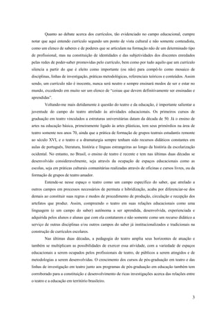 Quanto ao debate acerca dos currículos, tão evidenciado no campo educacional, cumpre
notar que aqui entendo currículo segundo um ponto de vista cultural e não somente conteudista,
como um elenco de saberes e de poderes que se articulam na formação não de um determinado tipo
de profissional, mas na constituição de identidades e das subjetividades dos discentes enredados
pelas redes de poder-saber promovidas pelo currículo, bem como por tudo aquilo que um currículo
silencia a partir do que é eleito como importante (ou não) para compô-lo como mosaico de
disciplinas, linhas de investigação, práticas metodológicas, referenciais teóricos e conteúdos. Assim
sendo, um currículo não é inocente, nunca será neutro e sempre ensinará modos de ser e estar no
mundo, excedendo em muito ser um elenco de “coisas que devem definitivamente ser ensinadas e
aprendidas”.
        Voltando-me mais detidamente à questão do teatro e da educação, é importante salientar a
juventude do campo do teatro atrelado às atividades educacionais. Os primeiros cursos de
graduação em teatro vinculados a estruturas universitárias datam da década de 50. Já o ensino de
artes na educação básica, primeiramente ligado às artes plásticas, tem seus primórdios na área de
teatro somente nos anos 70, ainda que a prática de formação de grupos teatrais estudantis remonte
ao século XVI, e o teatro e a dramaturgia sempre tenham sido recursos didáticos constantes em
aulas de português, literatura, história e línguas estrangeiras ao longo da história da escolarização
ocidental. No entanto, no Brasil, o ensino de teatro é recente e tem nas últimas duas décadas se
desenvolvido consideravelmente, seja através da ocupação de espaços educacionais como as
escolas, seja em práticas culturais comunitárias realizadas através de oficinas e cursos livres, ou da
formação de grupos de teatro amador.
        Entende-se nesse espaço o teatro como um campo específico do saber, que atrelado a
outros campos em processos necessários de permuta e hibridização, acaba por diferenciar-se dos
demais ao constituir suas regras e modos de procedimento de produção, circulação e recepção dos
artefatos que produz. Assim, compreendo o teatro em suas relações educacionais como uma
linguagem (e um campo do saber) autônoma a ser aprendida, desenvolvida, experienciada e
adquirida pelos alunos e alunas que com ela contatarem e não somente como um recurso didático a
serviço de outras disciplinas e/ou outros campos do saber já institucionalizados e tradicionais na
construção de currículos escolares.
        Nas últimas duas décadas, a pedagogia do teatro amplia seus horizontes de atuação e
também se multiplicam as possibilidades de exercer essa atividade, com a variedade de espaços
educacionais a serem ocupados pelos profissionais de teatro, de públicos a serem atingidos e de
metodologias a serem desenvolvidas. O crescimento dos cursos de pós-graduação em teatro e das
linhas de investigação em teatro junto aos programas de pós-graduação em educação também tem
corroborado para a constituição e desenvolvimento de ricas investigações acerca das relações entre
o teatro e a educação em território brasileiro.



                                                                                                    3
 