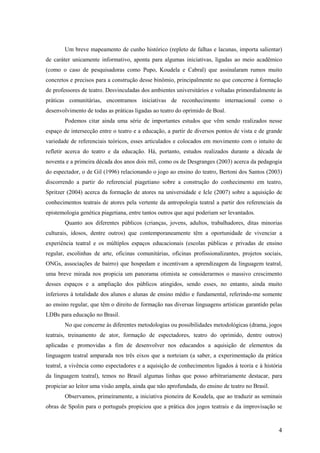 Um breve mapeamento de cunho histórico (repleto de falhas e lacunas, importa salientar)
de caráter unicamente informativo, aponta para algumas iniciativas, ligadas ao meio acadêmico
(como o caso de pesquisadoras como Pupo, Koudela e Cabral) que assinalaram rumos muito
concretos e precisos para a construção desse binômio, principalmente no que concerne à formação
de professores de teatro. Desvinculadas dos ambientes universitários e voltadas primordialmente às
práticas comunitárias, encontramos iniciativas de reconhecimento internacional como o
desenvolvimento de todas as práticas ligadas ao teatro do oprimido de Boal.
        Podemos citar ainda uma série de importantes estudos que vêm sendo realizados nesse
espaço de intersecção entre o teatro e a educação, a partir de diversos pontos de vista e de grande
variedade de referenciais teóricos, esses articulados e colocados em movimento com o intuito de
refletir acerca do teatro e da educação. Há, portanto, estudos realizados durante a década de
noventa e a primeira década dos anos dois mil, como os de Desgranges (2003) acerca da pedagogia
do espectador, o de Gil (1996) relacionando o jogo ao ensino do teatro, Bertoni dos Santos (2003)
discorrendo a partir do referencial piagetiano sobre a construção do conhecimento em teatro,
Spritzer (2004) acerca da formação de atores na universidade e Icle (2007) sobre a aquisição de
conhecimentos teatrais de atores pela vertente da antropologia teatral a partir dos referenciais da
epistemologia genética piagetiana, entre tantos outros que aqui poderiam ser levantados.
        Quanto aos diferentes públicos (crianças, jovens, adultos, trabalhadores, ditas minorias
culturais, idosos, dentre outros) que contemporaneamente têm a oportunidade de vivenciar a
experiência teatral e os múltiplos espaços educacionais (escolas públicas e privadas de ensino
regular, escolinhas de arte, oficinas comunitárias, oficinas profissionalizantes, projetos sociais,
ONGs, associações de bairro) que hospedam e incentivam a aprendizagem da linguagem teatral,
uma breve mirada nos propicia um panorama otimista se considerarmos o massivo crescimento
desses espaços e a ampliação dos públicos atingidos, sendo esses, no entanto, ainda muito
inferiores à totalidade dos alunos e alunas de ensino médio e fundamental, referindo-me somente
ao ensino regular, que têm o direito de formação nas diversas linguagens artísticas garantido pelas
LDBs para educação no Brasil.
        No que concerne às diferentes metodologias ou possibilidades metodológicas (drama, jogos
teatrais, treinamento de ator, formação de espectadores, teatro do oprimido, dentre outros)
aplicadas e promovidas a fim de desenvolver nos educandos a aquisição de elementos da
linguagem teatral amparada nos três eixos que a norteiam (a saber, a experimentação da prática
teatral, a vivência como espectadores e a aquisição de conhecimentos ligados à teoria e à história
da linguagem teatral), temos no Brasil algumas linhas que posso arbitrariamente destacar, para
propiciar ao leitor uma visão ampla, ainda que não aprofundada, do ensino de teatro no Brasil.
        Observamos, primeiramente, a iniciativa pioneira de Koudela, que ao traduzir as seminais
obras de Spolin para o português propiciou que a prática dos jogos teatrais e da improvisação se



                                                                                                 4
 