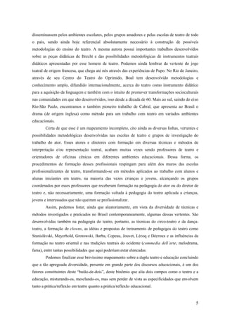 disseminassem pelos ambientes escolares, pelos grupos amadores e pelas escolas de teatro de todo
o país, sendo ainda hoje referencial absolutamente necessário à construção de possíveis
metodologias do ensino do teatro. A mesma autora possui importantes trabalhos desenvolvidos
sobre as peças didáticas de Brecht e das possibilidades metodológicas de instrumentos teatrais
didáticos apresentadas por esse homem de teatro. Podemos ainda lembrar da vertente do jogo
teatral de origem francesa, que chega até nós através das experiências de Pupo. No Rio de Janeiro,
através de seu Centro do Teatro do Oprimido, Boal tem desenvolvido metodologias e
conhecimento amplo, difundido internacionalmente, acerca do teatro como instrumento didático
para a aquisição da linguagem e também com o intuito de promover transformações socioculturais
nas comunidades em que são desenvolvidos, isso desde a década de 60. Mais ao sul, saindo do eixo
Rio-São Paulo, encontramos o também pioneiro trabalho de Cabral, que apresenta ao Brasil o
drama (de origem inglesa) como método para um trabalho com teatro em variados ambientes
educacionais.
        Certa de que esse é um mapeamento incompleto, cito ainda as diversas linhas, vertentes e
possibilidades metodológicas desenvolvidas nas escolas de teatro e grupos de investigação do
trabalho do ator. Esses atores e diretores com formação em diversas técnicas e métodos de
interpretação e/ou representação teatral, acabam muitas vezes sendo professores de teatro e
orientadores de oficinas cênicas em diferentes ambientes educacionais. Dessa forma, os
procedimentos de formação desses profissionais respingam para além dos muros das escolas
profissionalizantes de teatro, transformando-se em métodos aplicados ao trabalho com alunos e
alunas iniciantes em teatro, na maioria das vezes crianças e jovens, alcançando os grupos
coordenados por esses professores que receberam formação na pedagogia do ator ou do diretor de
teatro e, não necessariamente, uma formação voltada à pedagogia do teatro aplicada a crianças,
jovens e interessados que não queiram se profissionalizar.
        Assim, podemos listar, ainda que aleatoriamente, em vista da diversidade de técnicas e
métodos investigados e praticados no Brasil contemporaneamente, algumas dessas vertentes. São
desenvolvidas também na pedagogia do teatro, portanto, as técnicas do circo-teatro e da dança-
teatro, a formação de clowns, as idéias e propostas de treinamento de pedagogos do teatro como
Stanislávski, Meyerhold, Grotowski, Barba, Copeau, Jouvet, Lécoq e Décroux e as influências da
formação no teatro oriental e nas tradições teatrais do ocidente (commedia dell’arte, melodrama,
farsa), entre tantas possibilidades que aqui poderiam estar elencadas.
        Podemos finalizar esse brevíssimo mapeamento sobre a dupla teatro e educação concluindo
que a tão apregoada diversidade, presente em grande parte dos discursos educacionais, é um dos
fatores constituintes deste “baião-de-dois”, deste binômio que alia dois campos como o teatro e a
educação, misturando-os, mesclando-os, mas sem perder de vista as especificidades que envolvem
tanto a prática/reflexão em teatro quanto a prática/reflexão educacional.



                                                                                                5
 