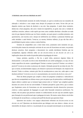 A docência como arte ou a docência em arte?


        Em determinado momento de minha formação, no qual eu enredava-me nos meandros da
educação e articulava a esse campo meus desejos de pesquisa em teatro, foi-me dito por um
daqueles mestres que fazem da docência a sua arte: faça perguntas. A partir desse momento,
dedico-me a fazer perguntas, não com o intuito de respondê-las, no geral, mas com a vontade de
mobilizar conceitos, saberes e tudo aquilo que tomo como verdades absolutas e descubro ser nada
mais do que algumas histórias que me foram contadas, nas quais passei a acreditar piamente, sem
questioná-las, sem tocá-las com o desejo de mobilizá-las nas infinitas e potenciais histórias que
estão atreladas a cada história. Tornei-as, eu mesma, histórias inférteis, já que não lhes abri a
possibilidade de gerar outras e outras e outras histórias.
        Gostaria de compartilhar com o leitor deste texto, justamente neste momento em que,
envolvida pelas tramas da construção curricular de um curso de licenciatura em teatro, me permito
deslocar conceitos, fazer perguntas e desconstruir (no sentido derridiano) histórias que me
acompanham, algumas reflexões sobre ser um docente-artista ou um docente em arte a as
implicações desses dois modos de perceber prática da pedagogia do teatro.
        Lanço, portanto, questões, a fim de, a partir delas, promover algumas linhas de
deslocamento: a arte pode (ou deve) estar desatrelada de um caráter pedagógico, ou seja, de seus
rituais específicos de ensino e aprendizagem? Ensinar a ensinar é possível? Ensinar a ser artista é
possível? Levam-se em conta os processos de criação e formação pessoal de um aluno de arte. Por
que se insiste, em determinados espaços, em silenciar os processos de formação e de criação de um
docente? Todos os artistas, somente pelo fato de reconhecerem-se como tais, estão aptos a uma
docência-artística? A docência em arte é, necessariamente, um exercício da docência como arte?
        Parto da última pergunta que compõe o elenco de perguntas (complexas e indissolúveis)
que têm me acompanhado nos últimos meses, pois me parece que ela potencializa a mobilização de
alguns saberes e poderes que se tornaram lugar-comum entre os “artistas” que compõem quadros
docentes em cursos de arte nas universidades. É bastante perceptível, quase óbvio, que os alunos
que freqüentam cursos de licenciatura em arte necessariamente deverão desenvolver processos
criativos e plena aquisição da linguagem na qual estão buscando tornarem-se professores. No
entanto, não me parece que priorizar somente os conhecimentos em arte seja um caminho seguro
para formação de um profissional apto à pedagogia do teatro. Há muitos outros fatores envolvidos
na formação de um professor, a começar pelo perfil de docente que queremos forjar.
        Queremos nas escolas e nos espaços educacionais informais um docente-artista ou um
docente em arte? Queremos um docente-artista que dialogue com seus alunos e alunas, em um
intercâmbio de desejos criativos e na promoção de sua execução/concretização ou um docente em



                                                                                                 6
 