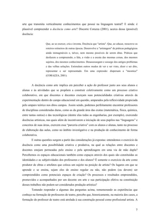 arte que transmita verticalmente conhecimentos que possui na linguagem teatral? E ainda: é
plausível compreender a docência como arte? Discorre Corazza (2001), acerca dessa (possível)
docência:


                    Que, ao se exercer, cria e inventa. Docência que "artista". Que, ao educar, reescreve os
                    roteiros rotineiros de outras épocas. Desenvolve a "artistagem" de práticas pedagógicas
                    ainda inimagináveis e, talvez, nem mesmo possíveis de serem ditas. Práticas que
                    desfazem a compreensão, a fala, a visão e a escuta das mesmas coisas, dos mesmos
                    sujeitos, dos mesmos conhecimentos. Desassossegam o sossego dos antigos problemas
                    e das velhas soluções. Estimulam outros modos de ver e ser visto, dizer e ser dito,
                    representar e ser representado. Em uma expressão: dispersam a "mesmice"
                    (CORAZZA, 2001).


        A docência como arte implica em perceber a ação do professor junto aos seus alunos e
alunas e às atividades que se propõem a construir coletivamente como um processo criativo
colaborativo, em que discentes e docentes exerçam suas potencialidades criativas através da
experimentação dentro do campo educacional em questão, amparados pela reflexividade propiciada
pelo amparo teórico nos ditos campos. Assim sendo, podemos perfeitamente encontrar professores
de disciplinas consideradas duras, como as da grande área das exatas (matemática, física, química,
entre tantas outras) e das tecnológicas (dentre elas todas as engenharias, por exemplo), exercendo
docências artísticas, nas quais além de incentivarem a iniciação de seus pupilos nas “linguagens” e
conceitos de suas áreas, exercem essa “parceria criativa” com os alunos e alunas, tanto no processo
de elaboração das aulas, como no âmbito investigativo e na produção de conhecimento de forma
colaborativa.
        E outras questões surgem a partir das considerações já expostas: entendemos o exercício da
docência como uma possibilidade criativa e produtiva, na qual as relações entre discentes e
docentes estejam permeadas pelo ensino e pela aprendizagem em uma via de mão dupla?
Percebemos os espaços educacionais também como espaços através dos quais são constituídas as
identidades e as subjetividades dos professores e dos alunos? É somente o exercício da arte como
produtor de obras e artefatos que coloca um sujeito na posição de artista? Os lugares em que se
aprende e se ensina, sejam eles de ensino regular ou não, não podem (ou devem) ser
compreendidos como potenciais espaços de criação? Os processos e resultados empreendidos,
promovidos e acompanhados por um docente em arte e sua participação efetiva na constituição
desses trabalhos não podem ser considerados produção artística?
        Tentando responder a algumas das perguntas acima, rememorando as experiências que
conheço na formação de professores de teatro, percebo que, historicamente, na maioria dos casos, a
formação do professor de teatro está atrelada à sua construção pessoal como profissional artista. A


                                                                                                          7
 