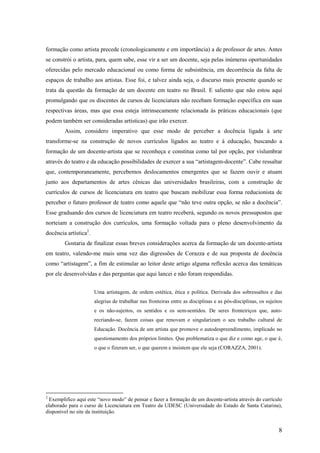 formação como artista precede (cronologicamente e em importância) a de professor de artes. Antes
se constrói o artista, para, quem sabe, esse vir a ser um docente, seja pelas inúmeras oportunidades
oferecidas pelo mercado educacional ou como forma de subsistência, em decorrência da falta de
espaços de trabalho aos artistas. Esse foi, e talvez ainda seja, o discurso mais presente quando se
trata da questão da formação de um docente em teatro no Brasil. E saliento que não estou aqui
promulgando que os discentes de cursos de licenciatura não recebam formação específica em suas
respectivas áreas, mas que essa esteja intrinsecamente relacionada às práticas educacionais (que
podem também ser consideradas artísticas) que irão exercer.
        Assim, considero imperativo que esse modo de perceber a docência ligada à arte
transforme-se na construção de novos currículos ligados ao teatro e à educação, buscando a
formação de um docente-artista que se reconheça e constitua como tal por opção, por vislumbrar
através do teatro e da educação possibilidades de exercer a sua “artistagem-docente”. Cabe ressaltar
que, contemporaneamente, percebemos deslocamentos emergentes que se fazem ouvir e atuam
junto aos departamentos de artes cênicas das universidades brasileiras, com a construção de
currículos de cursos de licenciatura em teatro que buscam mobilizar essa forma reducionista de
perceber o futuro professor de teatro como aquele que “não teve outra opção, se não a docência”.
Esse graduando dos cursos de licenciatura em teatro receberá, segundo os novos pressupostos que
norteiam a construção dos currículos, uma formação voltada para o pleno desenvolvimento da
docência artística2.
        Gostaria de finalizar essas breves considerações acerca da formação de um docente-artista
em teatro, valendo-me mais uma vez das digressões de Corazza e de sua proposta de docência
como “artistagem”, a fim de estimular ao leitor deste artigo alguma reflexão acerca das temáticas
por ele desenvolvidas e das perguntas que aqui lancei e não foram respondidas.


                       Uma artistagem, de ordem estética, ética e política. Derivada dos sobressaltos e das
                       alegrias de trabalhar nas fronteiras entre as disciplinas e as pós-disciplinas, os sujeitos
                       e os não-sujeitos, os sentidos e os sem-sentidos. De seres fronteiriços que, auto-
                       recriando-se, fazem coisas que renovam e singularizam o seu trabalho cultural de
                       Educação. Docência de um artista que promove o autodespreendimento, implicado no
                       questionamento dos próprios limites. Que problematiza o que diz e como age, o que é,
                       o que o fizeram ser, o que querem e insistem que ele seja (CORAZZA, 2001).




2
  Exemplifico aqui este “novo modo” de pensar e fazer a formação de um docente-artista através do currículo
elaborado para o curso de Licenciatura em Teatro da UDESC (Universidade do Estado de Santa Catarina),
disponível no site da instituição.


                                                                                                                8
 
