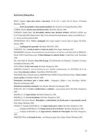 Referências bibliográficas


BOAL, Augusto. Jogos para atores e não-atores. 14 ed. (rev. e amp.). Rio de Janeiro: Civilização
Brasileira, 1998.
______. Teatro do oprimido e outras poéticas políticas. Rio de Janeiro: Civilização Brasileira, 2005.
CABRAL, Beatriz. Drama como método de ensino. São Paulo: Hucitec, 2006.
CORAZZA, Sandra Mara. Na diversidade cultural, uma 'docência artística'. REVISTA PÁTIO, ano
V,nº17,maio/julho/2001.Disponívelem:<http://www.artenaescola.org.br/pesquise_artigos_texto.php?id_m=1
6>. Acesso em 05 de junho de 2008.
DESGRANGES, Flávio. Teatro e pedagogia: dois corpos ocupam o mesmo lugar no espaço. São Paulo:
Hucitec, 2005.
______. A pedagogia do espectador. São Paulo: HUCITEC, 2003.
FERREIRA, Taís. A escola no teatro e o teatro na escola. Porto Alegre: Mediação, 2007.
GROSSBERG, Lawrence. On postmodernism and articulation: an interview with Stuart Hall. In: MORLEY,
David; CHEN, Kuan-Hsing (orgs). Critical dialogues in cultural studies. London/New York: Routledge,
1996.
GIL, João Pedro de Alcântara. Para além do jogo. Tese (Doutorado em Educação) - Campinas: Unicamp/
Faculdade de Educação, 1996.
ICLE, Gilberto. O ator como xamã. São Paulo: Perspectiva, 2006.
LOPONTE, Luciana G. Arte da docência em arte: desafios contemporâneos. In: OLIVEIRA, M. O. de.
(org.). Arte, educação e cultura. Santa Maria: EDUFSM, 2007.
MACHADO, Irley; TELLES, Narciso; MERÍSIO Paulo; MEIRA, Renata Bitencourt (Org.). Teatro: ensino,
teoria e prática. Uberlândia: EDUFU, 2005.
Orientações curriculares para o ensino médio - Linguagens, códigos e suas tecnologias. Brasília:
Ministério da Educação, 2006.
Parâmetros curriculares nacionais: Arte. Brasília: Ministério da Educação, 2000.
PUPO, M.L. DE S. B. Entre o mediterrâneo e o atlântico – uma aventura teatral. São Paulo: Perspectiva,
2007.
KOUDELA, I. D. Jogos teatrais. São Paulo: Perspectiva, 1984.
KOUDELA, I. D. Um vôo brechtiano. São Paulo: Perspectiva, 1992.
SANTOS, Vera Lúcia Bertoni. Brincadeira e conhecimento: do faz-de-conta à representação teatral.
Porto Alegre: Mediação, 2002.
SPOLIN, V. Tradução de KOUDELA, I. D. Improvisação para o teatro. São Paulo: Perspectiva, 1982.
______. Tradução de KOUDELA, I. D. O jogo teatral no livro do diretor. São Paulo: Perspectiva, 2001.
______. Tradução de KOUDELA, I. D. Jogos teatrais: o fichário de Viola Spolin. São Paulo: Perspectiva,
2001.
SPRITZER, Mirna. A formação do ator – um diálogo de ações. Porto Alegre: Editora Mediação, 2003.




                                                                                                        9
 